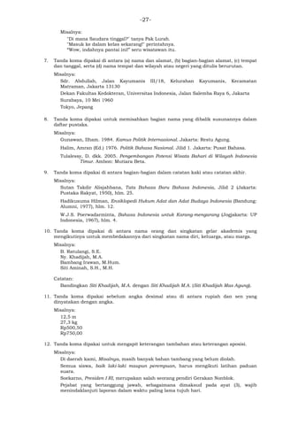 -27-
Misalnya:
"Di mana Saudara tinggal?" tanya Pak Lurah.
"Masuk ke dalam kelas sekarang!" perintahnya.
―Wow, indahnya pantai ini!‖ seru wisatawan itu.
7. Tanda koma dipakai di antara (a) nama dan alamat, (b) bagian-bagian alamat, (c) tempat
dan tanggal, serta (d) nama tempat dan wilayah atau negeri yang ditulis berurutan.
Misalnya:
Sdr. Abdullah, Jalan Kayumanis III/18, Kelurahan Kayumanis, Kecamatan
Matraman, Jakarta 13130
Dekan Fakultas Kedokteran, Universitas Indonesia, Jalan Salemba Raya 6, Jakarta
Surabaya, 10 Mei 1960
Tokyo, Jepang
8. Tanda koma dipakai untuk memisahkan bagian nama yang dibalik susunannya dalam
daftar pustaka.
Misalnya:
Gunawan, Ilham. 1984. Kamus Politik Internasional. Jakarta: Restu Agung.
Halim, Amran (Ed.) 1976. Politik Bahasa Nasional. Jilid 1. Jakarta: Pusat Bahasa.
Tulalessy, D. dkk. 2005. Pengembangan Potensi Wisata Bahari di Wilayah Indonesia
Timur. Ambon: Mutiara Beta.
9. Tanda koma dipakai di antara bagian-bagian dalam catatan kaki atau catatan akhir.
Misalnya:
Sutan Takdir Alisjahbana, Tata Bahasa Baru Bahasa Indonesia, Jilid 2 (Jakarta:
Pustaka Rakyat, 1950), hlm. 25.
Hadikusuma Hilman, Ensiklopedi Hukum Adat dan Adat Budaya Indonesia (Bandung:
Alumni, 1977), hlm. 12.
W.J.S. Poerwadarminta, Bahasa Indonesia untuk Karang-mengarang (Jogjakarta: UP
Indonesia, 1967), hlm. 4.
10. Tanda koma dipakai di antara nama orang dan singkatan gelar akademis yang
mengikutinya untuk membedakannya dari singkatan nama diri, keluarga, atau marga.
Misalnya:
B. Ratulangi, S.E.
Ny. Khadijah, M.A.
Bambang Irawan, M.Hum.
Siti Aminah, S.H., M.H.
Catatan:
Bandingkan Siti Khadijah, M.A. dengan Siti Khadijah M.A. (Siti Khadijah Mas Agung).
11. Tanda koma dipakai sebelum angka desimal atau di antara rupiah dan sen yang
dinyatakan dengan angka.
Misalnya:
12,5 m
27,3 kg
Rp500,50
Rp750,00
12. Tanda koma dipakai untuk mengapit keterangan tambahan atau keterangan aposisi.
Misalnya:
Di daerah kami, Misalnya, masih banyak bahan tambang yang belum diolah.
Semua siswa, baik laki-laki maupun perempuan, harus mengikuti latihan paduan
suara.
Soekarno, Presiden I RI, merupakan salah seorang pendiri Gerakan Nonblok.
Pejabat yang bertanggung jawab, sebagaimana dimaksud pada ayat (3), wajib
menindaklanjuti laporan dalam waktu paling lama tujuh hari.
 