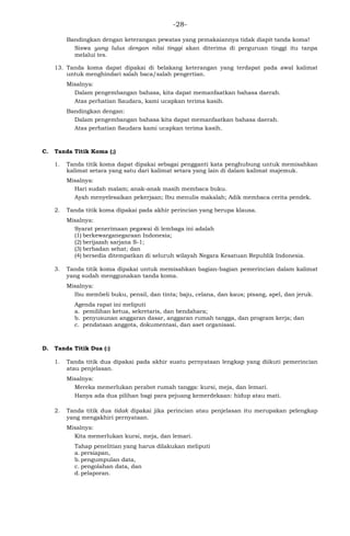 -28-
Bandingkan dengan keterangan pewatas yang pemakaiannya tidak diapit tanda koma!
Siswa yang lulus dengan nilai tinggi akan diterima di perguruan tinggi itu tanpa
melalui tes.
13. Tanda koma dapat dipakai di belakang keterangan yang terdapat pada awal kalimat
untuk menghindari salah baca/salah pengertian.
Misalnya:
Dalam pengembangan bahasa, kita dapat memanfaatkan bahasa daerah.
Atas perhatian Saudara, kami ucapkan terima kasih.
Bandingkan dengan:
Dalam pengembangan bahasa kita dapat memanfaatkan bahasa daerah.
Atas perhatian Saudara kami ucapkan terima kasih.
C. Tanda Titik Koma (;)
1. Tanda titik koma dapat dipakai sebagai pengganti kata penghubung untuk memisahkan
kalimat setara yang satu dari kalimat setara yang lain di dalam kalimat majemuk.
Misalnya:
Hari sudah malam; anak-anak masih membaca buku.
Ayah menyelesaikan pekerjaan; Ibu menulis makalah; Adik membaca cerita pendek.
2. Tanda titik koma dipakai pada akhir perincian yang berupa klausa.
Misalnya:
Syarat penerimaan pegawai di lembaga ini adalah
(1) berkewarganegaraan Indonesia;
(2) berijazah sarjana S-1;
(3) berbadan sehat; dan
(4) bersedia ditempatkan di seluruh wilayah Negara Kesatuan Republik Indonesia.
3. Tanda titik koma dipakai untuk memisahkan bagian-bagian pemerincian dalam kalimat
yang sudah menggunakan tanda koma.
Misalnya:
Ibu membeli buku, pensil, dan tinta; baju, celana, dan kaus; pisang, apel, dan jeruk.
Agenda rapat ini meliputi
a. pemilihan ketua, sekretaris, dan bendahara;
b. penyusunan anggaran dasar, anggaran rumah tangga, dan program kerja; dan
c. pendataan anggota, dokumentasi, dan aset organisasi.
D. Tanda Titik Dua (:)
1. Tanda titik dua dipakai pada akhir suatu pernyataan lengkap yang diikuti pemerincian
atau penjelasan.
Misalnya:
Mereka memerlukan perabot rumah tangga: kursi, meja, dan lemari.
Hanya ada dua pilihan bagi para pejuang kemerdekaan: hidup atau mati.
2. Tanda titik dua tidak dipakai jika perincian atau penjelasan itu merupakan pelengkap
yang mengakhiri pernyataan.
Misalnya:
Kita memerlukan kursi, meja, dan lemari.
Tahap penelitian yang harus dilakukan meliputi
a. persiapan,
b. pengumpulan data,
c. pengolahan data, dan
d. pelaporan.
 
