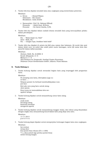 -29-
3. Tanda titik dua dipakai sesudah kata atau ungkapan yang memerlukan pemerian.
Misalnya:
a. Ketua : Ahmad Wijaya
Sekretaris : Siti Aryani
Bendahara: Aulia Arimbi
c. Narasumber: Prof. Dr. Rahmat Effendi
Pemandu : Abdul Gani, M.Hum.
Pencatat : Sri Astuti Amelia, S.Pd.
4. Tanda titik dua dipakai dalam naskah drama sesudah kata yang menunjukkan pelaku
dalam percakapan.
Misalnya:
Ibu : "Bawa koper ini, Nak!"
Amir: "Baik, Bu."
Ibu : "Jangan lupa, letakkan baik-baik!"
5. Tanda titik dua dipakai di antara (a) jilid atau nomor dan halaman, (b) surah dan ayat
dalam kitab suci, (c) judul dan anak judul suatu karangan, serta (d) nama kota dan
penerbit dalam daftar pustaka.
Misalnya:
Horison, XLIII, No. 8/2008: 8
Surah Albaqarah: 2—5
Matius 2: 1—3
Dari Pemburu ke Terapeutik: Antologi Cerpen Nusantara
Pedoman Umum Pembentukan Istilah. Jakarta: Pusat Bahasa.
E. Tanda Hubung (-)
1. Tanda hubung dipakai untuk menandai bagian kata yang terpenggal oleh pergantian
baris.
Misalnya:
Di samping cara lama, diterapkan juga ca-
ra baru ….
Nelayan pesisir itu berhasil membudidayakan rum-
put laut.
Kini ada cara yang baru untuk meng-
ukur panas.
Parut jenis ini memudahkan kita me-
ngukur kelapa.
2. Tanda hubung dipakai untuk menyambung unsur kata ulang.
Misalnya:
anak-anak
berulang-ulang
kemerah-merahan
mengorek-ngorek
3. Tanda hubung dipakai untuk menyambung tanggal, bulan, dan tahun yang dinyatakan
dengan angka atau menyambung huruf dalam kata yang dieja satu-satu.
Misalnya:
11-11-2013
p-a-n-i-t-i-a
4. Tanda hubung dapat dipakai untuk memperjelas hubungan bagian kata atau ungkapan.
Misalnya:
ber-evolusi
meng-ukur
dua-puluh-lima ribuan (25 x 1.000)
23/25 (dua-puluh-tiga perdua-puluh-lima)
mesin hitung-tangan
 