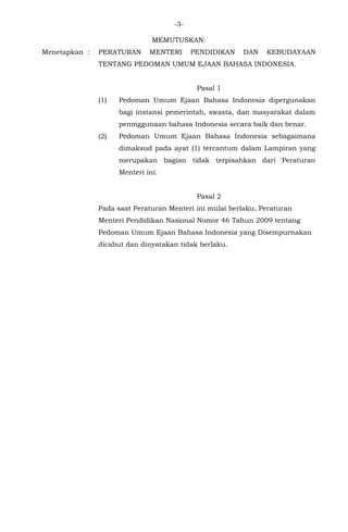 -3-
MEMUTUSKAN:
Menetapkan : PERATURAN MENTERI PENDIDIKAN DAN KEBUDAYAAN
TENTANG PEDOMAN UMUM EJAAN BAHASA INDONESIA.
Pasal 1
(1) Pedoman Umum Ejaan Bahasa Indonesia dipergunakan
bagi instansi pemerintah, swasta, dan masyarakat dalam
penmggunaan bahasa Indonesia secara baik dan benar.
(2) Pedoman Umum Ejaan Bahasa Indonesia sebagaimana
dimaksud pada ayat (1) tercantum dalam Lampiran yang
merupakan bagian tidak terpisahkan dari Peraturan
Menteri ini.
Pasal 2
Pada saat Peraturan Menteri ini mulai berlaku, Peraturan
Menteri Pendidikan Nasional Nomor 46 Tahun 2009 tentang
Pedoman Umum Ejaan Bahasa Indonesia yang Disempurnakan
dicabut dan dinyatakan tidak berlaku.
 