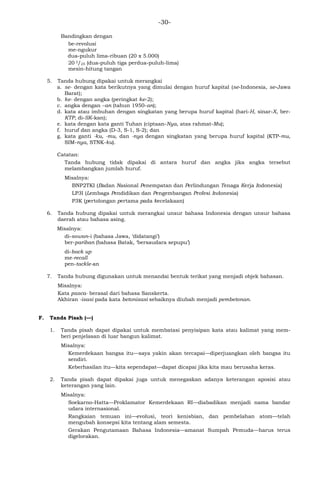 -30-
Bandingkan dengan
be-revolusi
me-ngukur
dua-puluh lima-ribuan (20 x 5.000)
20 3/25 (dua-puluh tiga perdua-puluh-lima)
mesin-hitung tangan
5. Tanda hubung dipakai untuk merangkai
a. se- dengan kata berikutnya yang dimulai dengan huruf kapital (se-Indonesia, se-Jawa
Barat);
b. ke- dengan angka (peringkat ke-2);
c. angka dengan –an (tahun 1950-an);
d. kata atau imbuhan dengan singkatan yang berupa huruf kapital (hari-H, sinar-X, ber-
KTP, di-SK-kan);
e. kata dengan kata ganti Tuhan (ciptaan-Nya, atas rahmat-Mu);
f. huruf dan angka (D-3, S-1, S-2); dan
g. kata ganti -ku, -mu, dan -nya dengan singkatan yang berupa huruf kapital (KTP-mu,
SIM-nya, STNK-ku).
Catatan:
Tanda hubung tidak dipakai di antara huruf dan angka jika angka tersebut
melambangkan jumlah huruf.
Misalnya:
BNP2TKI (Badan Nasional Penempatan dan Perlindungan Tenaga Kerja Indonesia)
LP3I (Lembaga Pendidikan dan Pengembangan Profesi Indonesia)
P3K (pertolongan pertama pada kecelakaan)
6. Tanda hubung dipakai untuk merangkai unsur bahasa Indonesia dengan unsur bahasa
daerah atau bahasa asing.
Misalnya:
di-sowan-i (bahasa Jawa, ‗didatangi‘)
ber-pariban (bahasa Batak, ‗bersaudara sepupu‘)
di-back up
me-recall
pen-tackle-an
7. Tanda hubung digunakan untuk menandai bentuk terikat yang menjadi objek bahasan.
Misalnya:
Kata pasca- berasal dari bahasa Sanskerta.
Akhiran -isasi pada kata betonisasi sebaiknya diubah menjadi pembetonan.
F. Tanda Pisah (—)
1. Tanda pisah dapat dipakai untuk membatasi penyisipan kata atau kalimat yang mem-
beri penjelasan di luar bangun kalimat.
Misalnya:
Kemerdekaan bangsa itu—saya yakin akan tercapai—diperjuangkan oleh bangsa itu
sendiri.
Keberhasilan itu—kita sependapat—dapat dicapai jika kita mau berusaha keras.
2. Tanda pisah dapat dipakai juga untuk menegaskan adanya keterangan aposisi atau
keterangan yang lain.
Misalnya:
Soekarno-Hatta—Proklamator Kemerdekaan RI—diabadikan menjadi nama bandar
udara internasional.
Rangkaian temuan ini—evolusi, teori kenisbian, dan pembelahan atom—telah
mengubah konsepsi kita tentang alam semesta.
Gerakan Pengutamaan Bahasa Indonesia—amanat Sumpah Pemuda—harus terus
digelorakan.
 