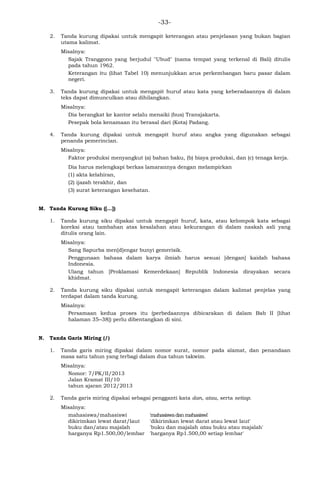 -33-
2. Tanda kurung dipakai untuk mengapit keterangan atau penjelasan yang bukan bagian
utama kalimat.
Misalnya:
Sajak Tranggono yang berjudul "Ubud" (nama tempat yang terkenal di Bali) ditulis
pada tahun 1962.
Keterangan itu (lihat Tabel 10) menunjukkan arus perkembangan baru pasar dalam
negeri.
3. Tanda kurung dipakai untuk mengapit huruf atau kata yang keberadaannya di dalam
teks dapat dimunculkan atau dihilangkan.
Misalnya:
Dia berangkat ke kantor selalu menaiki (bus) Transjakarta.
Pesepak bola kenamaan itu berasal dari (Kota) Padang.
4. Tanda kurung dipakai untuk mengapit huruf atau angka yang digunakan sebagai
penanda pemerincian.
Misalnya:
Faktor produksi menyangkut (a) bahan baku, (b) biaya produksi, dan (c) tenaga kerja.
Dia harus melengkapi berkas lamarannya dengan melampirkan
(1) akta kelahiran,
(2) ijazah terakhir, dan
(3) surat keterangan kesehatan.
M. Tanda Kurung Siku ([…])
1. Tanda kurung siku dipakai untuk mengapit huruf, kata, atau kelompok kata sebagai
koreksi atau tambahan atas kesalahan atau kekurangan di dalam naskah asli yang
ditulis orang lain.
Misalnya:
Sang Sapurba men[d]engar bunyi gemerisik.
Penggunaan bahasa dalam karya ilmiah harus sesuai [dengan] kaidah bahasa
Indonesia.
Ulang tahun [Proklamasi Kemerdekaan] Republik Indonesia dirayakan secara
khidmat.
2. Tanda kurung siku dipakai untuk mengapit keterangan dalam kalimat penjelas yang
terdapat dalam tanda kurung.
Misalnya:
Persamaan kedua proses itu (perbedaannya dibicarakan di dalam Bab II [lihat
halaman 35─38]) perlu dibentangkan di sini.
N. Tanda Garis Miring (/)
1. Tanda garis miring dipakai dalam nomor surat, nomor pada alamat, dan penandaan
masa satu tahun yang terbagi dalam dua tahun takwim.
Misalnya:
Nomor: 7/PK/II/2013
Jalan Kramat III/10
tahun ajaran 2012/2013
2. Tanda garis miring dipakai sebagai pengganti kata dan, atau, serta setiap.
Misalnya:
mahasiswa/mahasiswi 'mahasiswadanmahasiswi'
dikirimkan lewat darat/laut 'dikirimkan lewat darat atau lewat laut'
buku dan/atau majalah 'buku dan majalah atau buku atau majalah'
harganya Rp1.500,00/lembar 'harganya Rp1.500,00 setiap lembar'
 