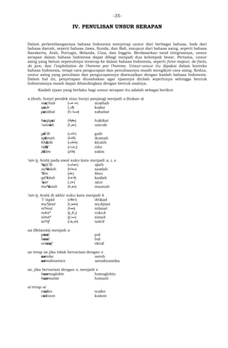 -35-
IV. PENULISAN UNSUR SERAPAN
Dalam perkembangannya bahasa Indonesia menyerap unsur dari berbagai bahasa, baik dari
bahasa daerah, seperti bahasa Jawa, Sunda, dan Bali, maupun dari bahasa asing, seperti bahasa
Sanskerta, Arab, Portugis, Belanda, Cina, dan Inggris. Berdasarkan taraf integrasinya, unsur
serapan dalam bahasa Indonesia dapat dibagi menjadi dua kelompok besar. Pertama, unsur
asing yang belum sepenuhnya terserap ke dalam bahasa Indonesia, seperti force majeur, de facto,
de jure, dan l’exploitation de l'homme par l'homme. Unsur-unsur itu dipakai dalam konteks
bahasa Indonesia, tetapi cara pengucapan dan penulisannya masih mengikuti cara asing. Kedua,
unsur asing yang penulisan dan pengucapannya disesuaikan dengan kaidah bahasa Indonesia.
Dalam hal ini, penyerapan diusahakan agar ejaannya diubah seperlunya sehingga bentuk
Indonesianya masih dapat dibandingkan dengan bentuk asalnya.
Kaidah ejaan yang berlaku bagi unsur serapan itu adalah sebagai berikut.
a (Arab, bunyi pendek atau bunyi panjang) menjadi a (bukan o)
mażhab (‫هب‬ ‫(ﻣﺬ‬ mazhab
qadr (‫)ﻗﺩﺭ‬ kadar
ṣaḥābat (‫بﺔ‬ ‫)صحا‬ sahabat
haqīqat (‫)حﻗﻳﻗﺔ‬ hakikat
‘umrah (‫)ﻋﻤﺭﺓ‬ umrah
gā’ib (‫)ﻏاﺌﺏ‬ gaib
iqāmah (‫)ﺇﻗاﻤﺔ‬ ikamah
khātib (‫)ﺨاﻁﺏ‬ khatib
riḍā’ (‫)ﺭﻀاﺀ‬ rida
ẓālim (‫)ﻅاﻠﻡ‬ zalim
‘ain (‫ﻉ‬ Arab) pada awal suku kata menjadi a, i, u
‘ajā’ib (‫)ﻋﺠاﺌﺏ‬ ajaib
sa‘ādah (‫)ﺴﻌاﺩﺓ‬ saadah
‘ilm (‫)ﻋﻠﻡ‬ ilmu
qā‘idah (‫)ﻗاﻋﺩﺓ‬ kaidah
‘uzr (‫)ﻋﺫﺭ‬ uzur
ma‘ūnah (‫)ﻤﻌﻭﻨﺓ‬ maunah
‘ain (‫ﻉ‬ Arab) di akhir suku kata menjadi k
’i‘ tiqād (‫)ﺇﻋﺘﻗاﺩ‬ iktikad
mu‘jizat (‫)ﻤﻌﺠﺯﺓ‬ mukjizat
ni‘mat (‫)ﻨﻌﻤﺔ‬ nikmat
rukū‘ (‫)ﺭﻜﻭﻉ‬ rukuk
simā‘ (‫)ﺴﻤاﻉ‬ simak
ta‘rīf (‫)ﺘﻌﺭﻴﻑ‬ takrif
aa (Belanda) menjadi a
paal pal
baal bal
octaaf oktaf
ae tetap ae jika tidak bervariasi dengan e
aerobe aerob
aerodinamics aerodinamika
ae, jika bervariasi dengan e, menjadi e
haemoglobin hemoglobin
haematite hematit
ai tetap ai
trailer trailer
caisson kaison
 