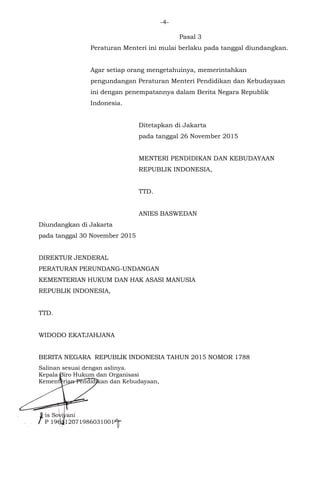 -4-
Pasal 3
Peraturan Menteri ini mulai berlaku pada tanggal diundangkan.
Agar setiap orang mengetahuinya, memerintahkan
pengundangan Peraturan Menteri Pendidikan dan Kebudayaan
ini dengan penempatannya dalam Berita Negara Republik
Indonesia.
Ditetapkan di Jakarta
pada tanggal 26 November 2015
MENTERI PENDIDIKAN DAN KEBUDAYAAN
REPUBLIK INDONESIA,
TTD.
ANIES BASWEDAN
Diundangkan di Jakarta
pada tanggal 30 November 2015
DIREKTUR JENDERAL
PERATURAN PERUNDANG-UNDANGAN
KEMENTERIAN HUKUM DAN HAK ASASI MANUSIA
REPUBLIK INDONESIA,
TTD.
WIDODO EKATJAHJANA
BERITA NEGARA REPUBLIK INDONESIA TAHUN 2015 NOMOR 1788
Salinan sesuai dengan aslinya.
Kepala Biro Hukum dan Organisasi
Kementerian Pendidikan dan Kebudayaan,
Aris Soviyani
NIP 196112071986031001
 