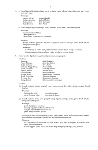 -9-
8. a. Huruf kapital dipakai sebagai huruf pertama nama tahun, bulan, hari, dan hari besar
atau hari raya.
Misalnya:
tahun Hijriah tarikh Masehi
bulan Agustus bulan Maulid
hari Jumat hari Galungan
hari Lebaran hari Natal
b. Huruf kapital dipakai sebagai huruf pertama unsur nama peristiwa sejarah.
Misalnya:
Konferensi Asia Afrika
Perang Dunia II
Proklamasi Kemerdekaan Indonesia
Catatan:
Huruf pertama peristiwa sejarah yang tidak dipakai sebagai nama tidak ditulis
dengan huruf kapital.
Misalnya:
Soekarno dan Hatta memproklamasikan kemerdekaan bangsa Indonesia.
Perlombaan senjata membawa risiko pecahnya perang dunia.
9. Huruf kapital dipakai sebagai huruf pertama nama geografi.
Misalnya:
Jakarta Asia Tenggara
Pulau Miangas Amerika Serikat
Bukit Barisan Jawa Barat
Dataran Tinggi Dieng Danau Toba
Jalan Sulawesi Gunung Semeru
Ngarai Sianok Jazirah Arab
Selat Lombok Lembah Baliem
Sungai Musi Pegunungan Himalaya
Teluk Benggala Tanjung Harapan
Terusan Suez Kecamatan Cicadas
Gang Kelinci Kelurahan Rawamangun
Catatan:
(1) Huruf pertama nama geografi yang bukan nama diri tidak ditulis dengan huruf
kapital.
Misalnya:
berlayar ke teluk mandi di sungai
menyeberangi selat berenang di danau
(2) Huruf pertama nama diri geografi yang dipakai sebagai nama jenis tidak ditulis
dengan huruf kapital.
Misalnya:
jeruk bali (Citrus maxima)
kacang bogor (Voandzeia subterranea)
nangka belanda (Anona muricata)
petai cina (Leucaena glauca)
Nama yang disertai nama geografi dan merupakan nama jenis dapat dikontraskan
atau disejajarkan dengan nama jenis lain dalam kelompoknya.
Misalnya:
Kita mengenal berbagai macam gula, seperti gula jawa, gula pasir, gula tebu, gula
aren, dan gula anggur.
Kunci inggris, kunci tolak, dan kunci ring mempunyai fungsi yang berbeda.
 