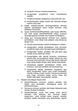 10
d) mengolah informasi menjadi pengetahuan;
e) menggunakan pengetahuan untuk menyelesaikan
masalah;
f) mengkomunikasikan pengetahuan pada pihak lain; dan
g) mengembangkan belajar mandiri dan kelompok dengan
proporsi yang wajar.
5) Kepala sekolah/madrasah bertanggungjawab terhadap
kegiatan pembelajaran sesuai dengan peraturan yang
ditetapkan Pemerintah.
6) Kepala SD/MI/SDLB/SMPLB/SMALB, wakil kepala SMP/MTs,
dan wakil kepala SMA/SMK/MA/MAK bidang kurikulum
bertanggungjawab terhadap mutu kegiatan pembelajaran.
7) Setiap guru bertanggungjawab terhadap mutu kegiatan
pembelajaran untuk setiap mata pelajaran yang diampunya
dengan cara:
a) merujuk perkembangan metode pembelajaran mutakhir;
b) menggunakan metoda pembelajaran yang bervariasi,
inovatif dan tepat untuk mencapai tujuan pembelajaran;
c) menggunakan fasilitas, peralatan, dan alat bantu yang
tersedia secara efektif dan efisien;
d) memperhatikan sifat alamiah kurikulum, kemampuan
peserta didik, dan pengalaman belajar sebelumnya yang
bervariasi serta kebutuhan khusus bagi peserta didik dari
yang mampu belajar dengan cepat sampai yang lambat;
e) memperkaya kegiatan pembelajaran melalui lintas
kurikulum, hasil-hasil penelitian dan penerapannya;
f) mengarahkan kepada pendekatan kompetensi agar
dapat menghasilkan lulusan yang mudah beradaptasi,
memiliki motivasi, kreatif, mandiri, mempunyai etos kerja
yang tinggi, memahami belajar seumur hidup, dan
berpikir logis dalam menyelesaikan masalah.
d. Penilaian Hasil Belajar Peserta Didik
1) Sekolah/Madrasah menyusun program penilaian hasil
belajar yang berkeadilan, bertanggung jawab dan
berkesinambungan.
2) Penyusunan program penilaian hasil belajar didasarkan pada
Standar Penilaian Pendidikan.
3) Sekolah/Madrasah menilai hasil belajar untuk seluruh
kelompok mata pelajaran, dan membuat catatan
keseluruhan, untuk menjadi bahan program remedial,
klarifikasi capaian ketuntasan yang direncanakan, laporan
 