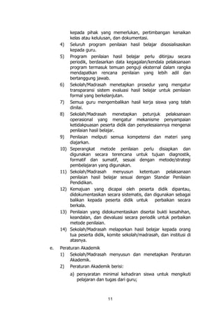 11
kepada pihak yang memerlukan, pertimbangan kenaikan
kelas atau kelulusan, dan dokumentasi.
4) Seluruh program penilaian hasil belajar disosialisasikan
kepada guru.
5) Program penilaian hasil belajar perlu ditinjau secara
periodik, berdasarkan data kegagalan/kendala pelaksanaan
program termasuk temuan penguji eksternal dalam rangka
mendapatkan rencana penilaian yang lebih adil dan
bertanggung jawab.
6) Sekolah/Madrasah menetapkan prosedur yang mengatur
transparansi sistem evaluasi hasil belajar untuk penilaian
formal yang berkelanjutan.
7) Semua guru mengembalikan hasil kerja siswa yang telah
dinilai.
8) Sekolah/Madrasah menetapkan petunjuk pelaksanaan
operasional yang mengatur mekanisme penyampaian
ketidakpuasan peserta didik dan penyelesaiannya mengenai
penilaian hasil belajar.
9) Penilaian meliputi semua kompetensi dan materi yang
diajarkan.
10) Seperangkat metode penilaian perlu disiapkan dan
digunakan secara terencana untuk tujuan diagnostik,
formatif dan sumatif, sesuai dengan metode/strategi
pembelajaran yang digunakan.
11) Sekolah/Madrasah menyusun ketentuan pelaksanaan
penilaian hasil belajar sesuai dengan Standar Penilaian
Pendidikan.
12) Kemajuan yang dicapai oleh peserta didik dipantau,
didokumentasikan secara sistematis, dan digunakan sebagai
balikan kepada peserta didik untuk perbaikan secara
berkala.
13) Penilaian yang didokumentasikan disertai bukti kesahihan,
keandalan, dan dievaluasi secara periodik untuk perbaikan
metode penilaian.
14) Sekolah/Madrasah melaporkan hasil belajar kepada orang
tua peserta didik, komite sekolah/madrasah, dan institusi di
atasnya.
e. Peraturan Akademik
1) Sekolah/Madrasah menyusun dan menetapkan Peraturan
Akademik.
2) Peraturan Akademik berisi:
a) persyaratan minimal kehadiran siswa untuk mengikuti
pelajaran dan tugas dari guru;
 