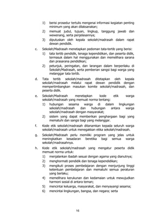 16
1) berisi prosedur tertulis mengenai informasi kegiatan penting
minimum yang akan dilaksanakan;
2) memuat judul, tujuan, lingkup, tanggung jawab dan
wewenang, serta penjelasannya;
3) diputuskan oleh kepala sekolah/madrasah dalam rapat
dewan pendidik.
c. Sekolah/Madrasah menetapkan pedoman tata-tertib yang berisi:
1) tata tertib pendidik, tenaga kependidikan, dan peserta didik,
termasuk dalam hal menggunakan dan memelihara sarana
dan prasarana pendidikan;
2) petunjuk, peringatan, dan larangan dalam berperilaku di
Sekolah/Madrasah, serta pemberian sangsi bagi warga yang
melanggar tata tertib.
d. Tata tertib sekolah/madrasah ditetapkan oleh kepala
sekolah/madrasah melalui rapat dewan pendidik dengan
mempertimbangkan masukan komite sekolah/madrasah, dan
peserta didik.
e. Sekolah/Madrasah menetapkan kode etik warga
sekolah/madrasah yang memuat norma tentang:
1) hubungan sesama warga di dalam lingkungan
sekolah/madrasah dan hubungan antara warga
sekolah/madrasah dengan masyarakat;
2) sistem yang dapat memberikan penghargaan bagi yang
mematuhi dan sangsi bagi yang melanggar.
f. Kode etik sekolah/madrasah ditanamkan kepada seluruh warga
sekolah/madrasah untuk menegakkan etika sekolah/madrasah.
g. Sekolah/Madrasah perlu memiliki program yang jelas untuk
meningkatkan kesadaran beretika bagi semua warga
sekolah/madrasahnya.
h. Kode etik sekolah/madrasah yang mengatur peserta didik
memuat norma untuk:
1) menjalankan ibadah sesuai dengan agama yang dianutnya;
2) menghormati pendidik dan tenaga kependidikan;
3) mengikuti proses pembelajaran dengan menjunjung tinggi
ketentuan pembelajaran dan mematuhi semua peraturan
yang berlaku;
4) memelihara kerukunan dan kedamaian untuk mewujudkan
harmoni sosial di antara teman;
5) mencintai keluarga, masyarakat, dan menyayangi sesama;
6) mencintai lingkungan, bangsa, dan negara; serta
 