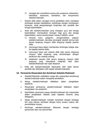 17
7) menjaga dan memelihara sarana dan prasarana, kebersihan,
ketertiban, keamanan, keindahan, dan kenyamanan
sekolah/madrasah.
i. Peserta didik dalam menjaga norma pendidikan perlu mendapat
bimbingan dengan keteladanan, pembinaan dengan membangun
kemauan, serta pengembangan kreativitas dari pendidik dan
tenaga kependidikan.
j. Kode etik sekolah/madrasah yang mengatur guru dan tenaga
kependidikan memasukkan larangan bagi guru dan tenaga
kependidikan, secara perseorangan maupun kolektif, untuk:
1) menjual buku pelajaran, seragam/bahan pakaian
sekolah/madrasah, dan/atau perangkat sekolah lainnya baik
secara langsung maupun tidak langsung kepada peserta
didik;
2) memungut biaya dalam memberikan bimbingan belajar atau
les kepada peserta didik;
3) memungut biaya dari peserta didik baik secara langsung
maupun tidak langsung yang bertentangan dengan
peraturan dan undang-undang;
4) melakukan sesuatu baik secara langsung maupun tidak
langsung yang mencederai integritas hasil Ujian
Sekolah/Madrasah dan Ujian Nasional.
k. Kode etik sekolah/madrasah diputuskan oleh rapat dewan
pendidik dan ditetapkan oleh kepala sekolah/madrasah.
10. Peranserta Masyarakat dan Kemitraan Sekolah/Madrasah
a. Sekolah/Madrasah melibatkan warga dan masyarakat pendukung
sekolah/madrasah dalam mengelola pendidikan.
b. Warga sekolah/madrasah dilibatkan dalam pengelolaan
akademik.
c. Masyarakat pendukung sekolah/madrasah dilibatkan dalam
pengelolaan non-akademik.
d. Keterlibatan peranserta warga sekolah/madrasah dan masyarakat
dalam pengelolaan dibatasi pada kegiatan tertentu yang
ditetapkan.
e. Setiap sekolah/madrasah menjalin kemitraan dengan lembaga
lain yang relevan, berkaitan dengan input, proses, output, dan
pemanfaatan lulusan.
f. Kemitraan sekolah/madrasah dilakukan dengan lembaga
pemerintah atau non-pemerintah.
 