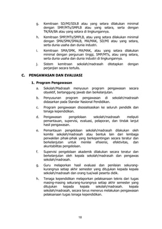 18
g. Kemitraan SD/MI/SDLB atau yang setara dilakukan minimal
dengan SMP/MTs/SMPLB atau yang setara, serta dengan
TK/RA/BA atau yang setara di lingkungannya.
h. Kemitraan SMP/MTs/SMPLB, atau yang setara dilakukan minimal
dengan SMA/SMK/SMALB, MA/MAK, SD/MI atau yang setara,
serta dunia usaha dan dunia industri.
i. Kemitraan SMA/SMK, MA/MAK, atau yang setara dilakukan
minimal dengan perguruan tinggi, SMP/MTs, atau yang setara,
serta dunia usaha dan dunia industri di lingkungannya.
j. Sistem kemitraan sekolah/madrasah ditetapkan dengan
perjanjian secara tertulis.
C. PENGAWASAN DAN EVALUASI
1. Program Pengawasan
a. Sekolah/Madrasah menyusun program pengawasan secara
obyektif, bertanggung jawab dan berkelanjutan.
b. Penyusunan program pengawasan di sekolah/madrasah
didasarkan pada Standar Nasional Pendidikan.
c. Program pengawasan disosialisasikan ke seluruh pendidik dan
tenaga kependidikan.
d. Pengawasan pengelolaan sekolah/madrasah meliputi
pemantauan, supervisi, evaluasi, pelaporan, dan tindak lanjut
hasil pengawasan.
e. Pemantauan pengelolaan sekolah/madrasah dilakukan oleh
komite sekolah/madrasah atau bentuk lain dari lembaga
perwakilan pihak-pihak yang berkepentingan secara teratur dan
berkelanjutan untuk menilai efisiensi, efektivitas, dan
akuntabilitas pengelolaan.
f. Supervisi pengelolaan akademik dilakukan secara teratur dan
berkelanjutan oleh kepala sekolah/madrasah dan pengawas
sekolah/madrasah.
g. Guru melaporkan hasil evaluasi dan penilaian sekurang-
kurangnya setiap akhir semester yang ditujukan kepada kepala
sekolah/madrasah dan orang tua/wali peserta didik.
h. Tenaga kependidikan melaporkan pelaksanaan teknis dari tugas
masing-masing sekurang-kurangnya setiap akhir semester yang
ditujukan kepada kepala sekolah/madrasah. kepala
sekolah/madrasah, secara terus menerus melakukan pengawasan
pelaksanaan tugas tenaga kependidikan.
 