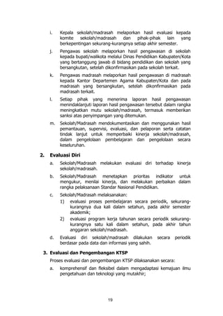 19
i. Kepala sekolah/madrasah melaporkan hasil evaluasi kepada
komite sekolah/madrasah dan pihak-pihak lain yang
berkepentingan sekurang-kurangnya setiap akhir semester.
j. Pengawas sekolah melaporkan hasil pengawasan di sekolah
kepada bupati/walikota melalui Dinas Pendidikan Kabupaten/Kota
yang bertanggung jawab di bidang pendidikan dan sekolah yang
bersangkutan, setelah dikonfirmasikan pada sekolah terkait.
k. Pengawas madrasah melaporkan hasil pengawasan di madrasah
kepada Kantor Departemen Agama Kabupaten/Kota dan pada
madrasah yang bersangkutan, setelah dikonfirmasikan pada
madrasah terkait.
l. Setiap pihak yang menerima laporan hasil pengawasan
menindaklanjuti laporan hasil pengawasan tersebut dalam rangka
meningkatkan mutu sekolah/madrasah, termasuk memberikan
sanksi atas penyimpangan yang ditemukan.
m. Sekolah/Madrasah mendokumentasikan dan menggunakan hasil
pemantauan, supervisi, evaluasi, dan pelaporan serta catatan
tindak lanjut untuk memperbaiki kinerja sekolah/madrasah,
dalam pengelolaan pembelajaran dan pengelolaan secara
keseluruhan.
2. Evaluasi Diri
a. Sekolah/Madrasah melakukan evaluasi diri terhadap kinerja
sekolah/madrasah.
b. Sekolah/Madrasah menetapkan prioritas indikator untuk
mengukur, menilai kinerja, dan melakukan perbaikan dalam
rangka pelaksanaan Standar Nasional Pendidikan.
c. Sekolah/Madrasah melaksanakan:
1) evaluasi proses pembelajaran secara periodik, sekurang-
kurangnya dua kali dalam setahun, pada akhir semester
akademik;
2) evaluasi program kerja tahunan secara periodik sekurang-
kurangnya satu kali dalam setahun, pada akhir tahun
anggaran sekolah/madrasah.
d. Evaluasi diri sekolah/madrasah dilakukan secara periodik
berdasar pada data dan informasi yang sahih.
3. Evaluasi dan Pengembangan KTSP
Proses evaluasi dan pengembangan KTSP dilaksanakan secara:
a. komprehensif dan fleksibel dalam mengadaptasi kemajuan ilmu
pengetahuan dan teknologi yang mutakhir;
 