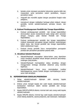20
b. berkala untuk merespon perubahan kebutuhan peserta didik dan
masyarakat, serta perubahan sistem pendidikan, maupun
perubahan sosial;
c. integratif dan monolitik sejalan dengan perubahan tingkat mata
pelajaran;
d. menyeluruh dengan melibatkan berbagai pihak meliputi: dewan
pendidik, komite sekolah/madrasah, pemakai lulusan, dan
alumni.
4. Evaluasi Pendayagunaan Pendidik dan Tenaga Kependidikan
a. Evaluasi pendayagunaan pendidik dan tenaga kependidikan
direncanakan secara komprehensif pada setiap akhir semester
dengan mengacu pada Standar Pendidik dan Tenaga
Kependidikan,
b. Evaluasi pendayagunaan pendidik dan tenaga kependidikan
meliputi kesesuaian penugasan dengan keahlian, keseimbangan
beban kerja, dan kinerja pendidik dan tenaga kependidikan
dalam pelaksanaan tugas.
c. Evaluasi kinerja pendidik harus memperhatikan pencapaian
prestasi dan perubahan-perubahan peserta didik.
5. Akreditasi Sekolah/Madrasah
a. Sekolah/Madrasah menyiapkan bahan-bahan yang diperlukan
untuk mengikuti akreditasi sesuai dengan peraturan perundang-
undangan yang berlaku.
b. Sekolah/Madrasah meningkatkan status akreditasi, dengan
menggunakan lembaga akreditasi eksternal yang memiliki
legitimasi.
c. Sekolah/Madrasah harus terus meningkatkan kualitas
kelembagaannya secara holistik dengan menindaklanjuti saran-
saran hasil akreditasi.
D. KEPEMIMPINAN SEKOLAH/MADRASAH
1. Setiap sekolah/madrasah dipimpin oleh seorang kepala
sekolah/madrasah.
2. Kriteria untuk menjadi kepala dan wakil kepala sekolah/madrasah
berdasarkan ketentuan dalam standar pendidik dan tenaga
kependidikan.
3. Kepala SMP/MTs/SMPLB dibantu minimal oleh satu orang wakil kepala
sekolah/madrasah.
4. Kepala SMA/MA dibantu minimal tiga wakil kepala sekolah/madrasah
untuk bidang akademik, sarana-prasarana, dan kesiswaan. Sedangkan
 