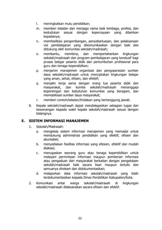 22
l. meningkatkan mutu pendidikan;
m. memberi teladan dan menjaga nama baik lembaga, profesi, dan
kedudukan sesuai dengan kepercayaan yang diberikan
kepadanya;
n. memfasilitasi pengembangan, penyebarluasan, dan pelaksanaan
visi pembelajaran yang dikomunikasikan dengan baik dan
didukung oleh komunitas sekolah/madrasah;
o. membantu, membina, dan mempertahankan lingkungan
sekolah/madrasah dan program pembelajaran yang kondusif bagi
proses belajar peserta didik dan pertumbuhan profesional para
guru dan tenaga kependidikan;
p. menjamin manajemen organisasi dan pengoperasian sumber
daya sekolah/madrasah untuk menciptakan lingkungan belajar
yang aman, sehat, efisien, dan efektif;
q. menjalin kerja sama dengan orang tua peserta didik dan
masyarakat, dan komite sekolah/madrasah menanggapi
kepentingan dan kebutuhan komunitas yang beragam, dan
memobilisasi sumber daya masyarakat;
r. memberi contoh/teladan/tindakan yang bertanggung jawab.
8. Kepala sekolah/madrasah dapat mendelegasikan sebagian tugas dan
kewenangan kepada wakil kepala sekolah/madrasah sesuai dengan
bidangnya.
E. SISTEM INFORMASI MANAJEMEN
1. Sekolah/Madrasah:
a. mengelola sistem informasi manajemen yang memadai untuk
mendukung administrasi pendidikan yang efektif, efisien dan
akuntabel;
b. menyediakan fasilitas informasi yang efesien, efektif dan mudah
diakses;
c. menugaskan seorang guru atau tenaga kependidikan untuk
melayani permintaan informasi maupun pemberian informasi
atau pengaduan dari masyarakat berkaitan dengan pengelolaan
sekolah/madrasah baik secara lisan maupun tertulis dan
semuanya direkam dan didokumentasikan;
d. melaporkan data informasi sekolah/madrasah yang telah
terdokumentasikan kepada Dinas Pendidikan Kabupaten/Kota.
2. Komunikasi antar warga sekolah/madrasah di lingkungan
sekolah/madrasah dilaksanakan secara efisien dan efektif.
 
