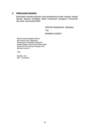 23
F. PENILAIAN KHUSUS
Keberadaan sekolah/madrasah yang pengelolaannya tidak mengacu kepada
Standar Nasional Pendidikan dapat memperoleh pengakuan Pemerintah
atas dasar rekomendasi BSNP.
MENTERI PENDIDIKAN NASIONAL,
TTD.
BAMBANG SUDIBYO
Salinan sesuai dengan aslinya
Biro Hukum dan Organisasi
Departemen Pendidikan Nasional,
Kepala Bagian Penyusunan Rancangan
Peraturan Perundang-undangan dan
Bantuan Hukum I,
TTD.
Muslikh, S.H.
NIP 131479478
 