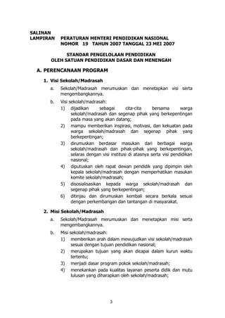 3
SALINAN
LAMPIRAN PERATURAN MENTERI PENDIDIKAN NASIONAL
NOMOR 19 TAHUN 2007 TANGGAL 23 MEI 2007
STANDAR PENGELOLAAN PENDIDIKAN
OLEH SATUAN PENDIDIKAN DASAR DAN MENENGAH
A. PERENCANAAN PROGRAM
1. Visi Sekolah/Madrasah
a. Sekolah/Madrasah merumuskan dan menetapkan visi serta
mengembangkannya.
b. Visi sekolah/madrasah:
1) dijadikan sebagai cita-cita bersama warga
sekolah/madrasah dan segenap pihak yang berkepentingan
pada masa yang akan datang;
2) mampu memberikan inspirasi, motivasi, dan kekuatan pada
warga sekolah/madrasah dan segenap pihak yang
berkepentingan;
3) dirumuskan berdasar masukan dari berbagai warga
sekolah/madrasah dan pihak-pihak yang berkepentingan,
selaras dengan visi institusi di atasnya serta visi pendidikan
nasional;
4) diputuskan oleh rapat dewan pendidik yang dipimpin oleh
kepala sekolah/madrasah dengan memperhatikan masukan
komite sekolah/madrasah;
5) disosialisasikan kepada warga sekolah/madrasah dan
segenap pihak yang berkepentingan;
6) ditinjau dan dirumuskan kembali secara berkala sesuai
dengan perkembangan dan tantangan di masyarakat.
2. Misi Sekolah/Madrasah
a. Sekolah/Madrasah merumuskan dan menetapkan misi serta
mengembangkannya.
b. Misi sekolah/madrasah:
1) memberikan arah dalam mewujudkan visi sekolah/madrasah
sesuai dengan tujuan pendidikan nasional;
2) merupakan tujuan yang akan dicapai dalam kurun waktu
tertentu;
3) menjadi dasar program pokok sekolah/madrasah;
4) menekankan pada kualitas layanan peserta didik dan mutu
lulusan yang diharapkan oleh sekolah/madrasah;
 