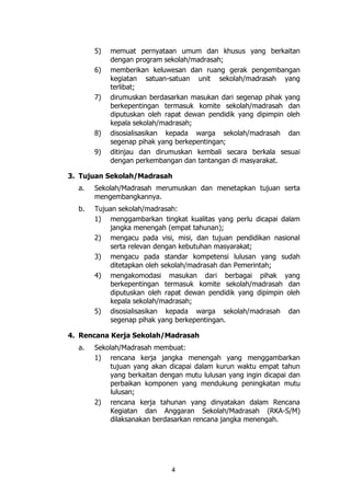 4
5) memuat pernyataan umum dan khusus yang berkaitan
dengan program sekolah/madrasah;
6) memberikan keluwesan dan ruang gerak pengembangan
kegiatan satuan-satuan unit sekolah/madrasah yang
terlibat;
7) dirumuskan berdasarkan masukan dari segenap pihak yang
berkepentingan termasuk komite sekolah/madrasah dan
diputuskan oleh rapat dewan pendidik yang dipimpin oleh
kepala sekolah/madrasah;
8) disosialisasikan kepada warga sekolah/madrasah dan
segenap pihak yang berkepentingan;
9) ditinjau dan dirumuskan kembali secara berkala sesuai
dengan perkembangan dan tantangan di masyarakat.
3. Tujuan Sekolah/Madrasah
a. Sekolah/Madrasah merumuskan dan menetapkan tujuan serta
mengembangkannya.
b. Tujuan sekolah/madrasah:
1) menggambarkan tingkat kualitas yang perlu dicapai dalam
jangka menengah (empat tahunan);
2) mengacu pada visi, misi, dan tujuan pendidikan nasional
serta relevan dengan kebutuhan masyarakat;
3) mengacu pada standar kompetensi lulusan yang sudah
ditetapkan oleh sekolah/madrasah dan Pemerintah;
4) mengakomodasi masukan dari berbagai pihak yang
berkepentingan termasuk komite sekolah/madrasah dan
diputuskan oleh rapat dewan pendidik yang dipimpin oleh
kepala sekolah/madrasah;
5) disosialisasikan kepada warga sekolah/madrasah dan
segenap pihak yang berkepentingan.
4. Rencana Kerja Sekolah/Madrasah
a. Sekolah/Madrasah membuat:
1) rencana kerja jangka menengah yang menggambarkan
tujuan yang akan dicapai dalam kurun waktu empat tahun
yang berkaitan dengan mutu lulusan yang ingin dicapai dan
perbaikan komponen yang mendukung peningkatan mutu
lulusan;
2) rencana kerja tahunan yang dinyatakan dalam Rencana
Kegiatan dan Anggaran Sekolah/Madrasah (RKA-S/M)
dilaksanakan berdasarkan rencana jangka menengah.
 