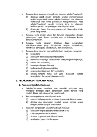 5
b. Rencana kerja jangka menengah dan tahunan sekolah/madrasah:
1) disetujui rapat dewan pendidik setelah memperhatikan
pertimbangan dari komite sekolah/madrasah dan disahkan
berlakunya oleh dinas pendidikan kabupaten/kota. Pada
sekolah/madrasah swasta rencana kerja ini disahkan
berlakunya oleh penyelenggara sekolah/madrasah;
2) dituangkan dalam dokumen yang mudah dibaca oleh pihak-
pihak yang terkait.
c. Rencana kerja empat tahun dan tahunan disesuaikan dengan
persetujuan rapat dewan pendidik dan pertimbangan komite
sekolah/madrasah.
d. Rencana kerja tahunan dijadikan dasar pengelolaan
sekolah/madrasah yang ditunjukkan dengan kemandirian,
kemitraan, partisipasi, keterbukaan, dan akuntabilitas.
e. Rencana kerja tahunan memuat ketentuan yang jelas mengenai:
1) kesiswaan;
2) kurikulum dan kegiatan pembelajaran;
3) pendidik dan tenaga kependidikan serta pengembangannya;
4) sarana dan prasarana;
5) keuangan dan pembiayaan;
6) budaya dan lingkungan sekolah;
7) peranserta masyarakat dan kemitraan;
8) rencana-rencana kerja lain yang mengarah kepada
peningkatan dan pengembangan mutu.
B. PELAKSANAAN RENCANA KERJA
1. Pedoman Sekolah/Madrasah
a. Sekolah/Madrasah membuat dan memiliki pedoman yang
mengatur berbagai aspek pengelolaan secara tertulis yang
mudah dibaca oleh pihak-pihak yang terkait.
b. Perumusan pedoman sekolah/madrasah:
1) mempertimbangkan visi, misi dan tujuan sekolah/madrasah;
2) ditinjau dan dirumuskan kembali secara berkala sesuai
dengan perkembangan masyarakat.
c. Pedoman pengelolaan sekolah/madrasah meliputi:
1) kurikulum tingkat satuan pendidikan (KTSP);
2) kalender pendidikan/akademik;
3) struktur organisasi sekolah/madrasah;
4) pembagian tugas di antara guru;
 