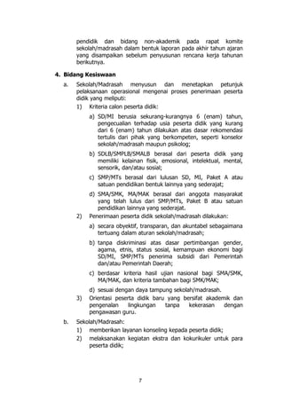 7
pendidik dan bidang non-akademik pada rapat komite
sekolah/madrasah dalam bentuk laporan pada akhir tahun ajaran
yang disampaikan sebelum penyusunan rencana kerja tahunan
berikutnya.
4. Bidang Kesiswaan
a. Sekolah/Madrasah menyusun dan menetapkan petunjuk
pelaksanaan operasional mengenai proses penerimaan peserta
didik yang meliputi:
1) Kriteria calon peserta didik:
a) SD/MI berusia sekurang-kurangnya 6 (enam) tahun,
pengecualian terhadap usia peserta didik yang kurang
dari 6 (enam) tahun dilakukan atas dasar rekomendasi
tertulis dari pihak yang berkompeten, seperti konselor
sekolah/madrasah maupun psikolog;
b) SDLB/SMPLB/SMALB berasal dari peserta didik yang
memiliki kelainan fisik, emosional, intelektual, mental,
sensorik, dan/atau sosial;
c) SMP/MTs berasal dari lulusan SD, MI, Paket A atau
satuan pendidikan bentuk lainnya yang sederajat;
d) SMA/SMK, MA/MAK berasal dari anggota masyarakat
yang telah lulus dari SMP/MTs, Paket B atau satuan
pendidikan lainnya yang sederajat.
2) Penerimaan peserta didik sekolah/madrasah dilakukan:
a) secara obyektif, transparan, dan akuntabel sebagaimana
tertuang dalam aturan sekolah/madrasah;
b) tanpa diskriminasi atas dasar pertimbangan gender,
agama, etnis, status sosial, kemampuan ekonomi bagi
SD/MI, SMP/MTs penerima subsidi dari Pemerintah
dan/atau Pemerintah Daerah;
c) berdasar kriteria hasil ujian nasional bagi SMA/SMK,
MA/MAK, dan kriteria tambahan bagi SMK/MAK;
d) sesuai dengan daya tampung sekolah/madrasah.
3) Orientasi peserta didik baru yang bersifat akademik dan
pengenalan lingkungan tanpa kekerasan dengan
pengawasan guru.
b. Sekolah/Madrasah:
1) memberikan layanan konseling kepada peserta didik;
2) melaksanakan kegiatan ekstra dan kokurikuler untuk para
peserta didik;
 