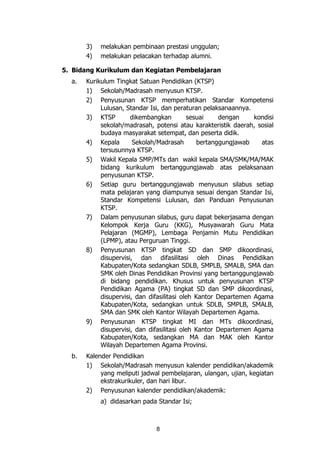 8
3) melakukan pembinaan prestasi unggulan;
4) melakukan pelacakan terhadap alumni.
5. Bidang Kurikulum dan Kegiatan Pembelajaran
a. Kurikulum Tingkat Satuan Pendidikan (KTSP)
1) Sekolah/Madrasah menyusun KTSP.
2) Penyusunan KTSP memperhatikan Standar Kompetensi
Lulusan, Standar Isi, dan peraturan pelaksanaannya.
3) KTSP dikembangkan sesuai dengan kondisi
sekolah/madrasah, potensi atau karakteristik daerah, sosial
budaya masyarakat setempat, dan peserta didik.
4) Kepala Sekolah/Madrasah bertanggungjawab atas
tersusunnya KTSP.
5) Wakil Kepala SMP/MTs dan wakil kepala SMA/SMK/MA/MAK
bidang kurikulum bertanggungjawab atas pelaksanaan
penyusunan KTSP.
6) Setiap guru bertanggungjawab menyusun silabus setiap
mata pelajaran yang diampunya sesuai dengan Standar Isi,
Standar Kompetensi Lulusan, dan Panduan Penyusunan
KTSP.
7) Dalam penyusunan silabus, guru dapat bekerjasama dengan
Kelompok Kerja Guru (KKG), Musyawarah Guru Mata
Pelajaran (MGMP), Lembaga Penjamin Mutu Pendidikan
(LPMP), atau Perguruan Tinggi.
8) Penyusunan KTSP tingkat SD dan SMP dikoordinasi,
disupervisi, dan difasilitasi oleh Dinas Pendidikan
Kabupaten/Kota sedangkan SDLB, SMPLB, SMALB, SMA dan
SMK oleh Dinas Pendidikan Provinsi yang bertanggungjawab
di bidang pendidikan. Khusus untuk penyusunan KTSP
Pendidikan Agama (PA) tingkat SD dan SMP dikoordinasi,
disupervisi, dan difasilitasi oleh Kantor Departemen Agama
Kabupaten/Kota, sedangkan untuk SDLB, SMPLB, SMALB,
SMA dan SMK oleh Kantor Wilayah Departemen Agama.
9) Penyusunan KTSP tingkat MI dan MTs dikoordinasi,
disupervisi, dan difasilitasi oleh Kantor Departemen Agama
Kabupaten/Kota, sedangkan MA dan MAK oleh Kantor
Wilayah Departemen Agama Provinsi.
b. Kalender Pendidikan
1) Sekolah/Madrasah menyusun kalender pendidikan/akademik
yang meliputi jadwal pembelajaran, ulangan, ujian, kegiatan
ekstrakurikuler, dan hari libur.
2) Penyusunan kalender pendidikan/akademik:
a) didasarkan pada Standar Isi;
 
