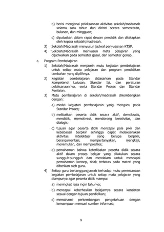 9
b) berisi mengenai pelaksanaan aktivitas sekolah/madrasah
selama satu tahun dan dirinci secara semesteran,
bulanan, dan mingguan;
c) diputuskan dalam rapat dewan pendidik dan ditetapkan
oleh kepala sekolah/madrasah.
3) Sekolah/Madrasah menyusun jadwal penyusunan KTSP.
4) Sekolah/Madrasah menyusun mata pelajaran yang
dijadwalkan pada semester gasal, dan semester genap.
c. Program Pembelajaran
1) Sekolah/Madrasah menjamin mutu kegiatan pembelajaran
untuk setiap mata pelajaran dan program pendidikan
tambahan yang dipilihnya.
2) Kegiatan pembelajaran didasarkan pada Standar
Kompetensi Lulusan, Standar Isi, dan peraturan
pelaksanaannya, serta Standar Proses dan Standar
Penilaian.
3) Mutu pembelajaran di sekolah/madrasah dikembangkan
dengan:
a) model kegiatan pembelajaran yang mengacu pada
Standar Proses;
b) melibatkan peserta didik secara aktif, demokratis,
mendidik, memotivasi, mendorong kreativitas, dan
dialogis;
c) tujuan agar peserta didik mencapai pola pikir dan
kebebasan berpikir sehingga dapat melaksanakan
aktivitas intelektual yang berupa berpikir,
berargumentasi, mempertanyakan, mengkaji,
menemukan, dan memprediksi;
d) pemahaman bahwa keterlibatan peserta didik secara
aktif dalam proses belajar yang dilakukan secara
sungguh-sungguh dan mendalam untuk mencapai
pemahaman konsep, tidak terbatas pada materi yang
diberikan oleh guru.
4) Setiap guru bertanggungjawab terhadap mutu perencanaan
kegiatan pembelajaran untuk setiap mata pelajaran yang
diampunya agar peserta didik mampu:
a) meningkat rasa ingin tahunya;
b) mencapai keberhasilan belajarnya secara konsisten
sesuai dengan tujuan pendidikan;
c) memahami perkembangan pengetahuan dengan
kemampuan mencari sumber informasi;
 