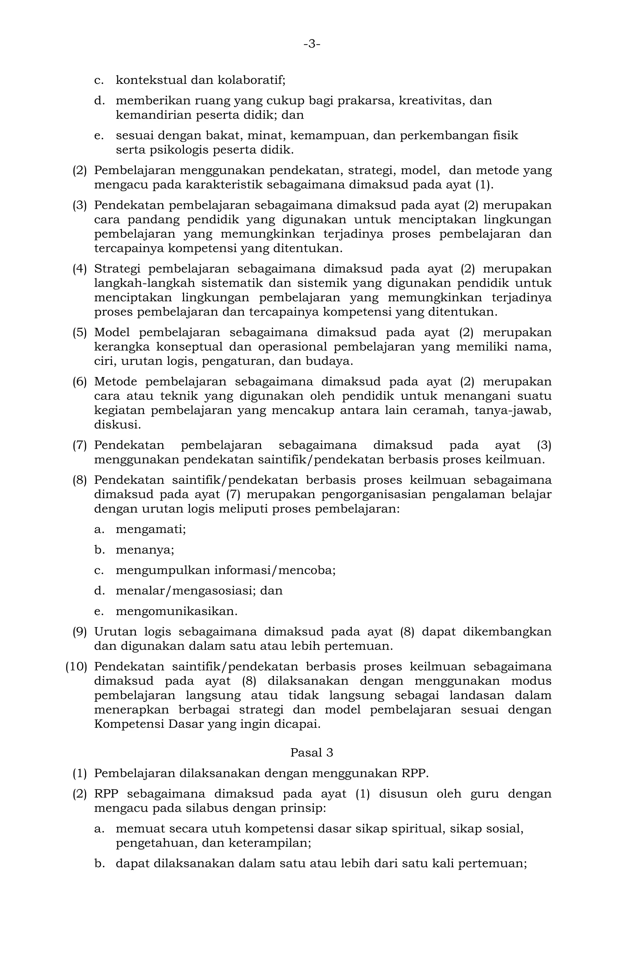 -3-
c. kontekstual dan kolaboratif;
d. memberikan ruang yang cukup bagi prakarsa, kreativitas, dan
kemandirian peserta didik; dan
e. sesuai dengan bakat, minat, kemampuan, dan perkembangan fisik
serta psikologis peserta didik.
(2) Pembelajaran menggunakan pendekatan, strategi, model, dan metode yang
mengacu pada karakteristik sebagaimana dimaksud pada ayat (1).
(3) Pendekatan pembelajaran sebagaimana dimaksud pada ayat (2) merupakan
cara pandang pendidik yang digunakan untuk menciptakan lingkungan
pembelajaran yang memungkinkan terjadinya proses pembelajaran dan
tercapainya kompetensi yang ditentukan.
(4) Strategi pembelajaran sebagaimana dimaksud pada ayat (2) merupakan
langkah-langkah sistematik dan sistemik yang digunakan pendidik untuk
menciptakan lingkungan pembelajaran yang memungkinkan terjadinya
proses pembelajaran dan tercapainya kompetensi yang ditentukan.
(5) Model pembelajaran sebagaimana dimaksud pada ayat (2) merupakan
kerangka konseptual dan operasional pembelajaran yang memiliki nama,
ciri, urutan logis, pengaturan, dan budaya.
(6) Metode pembelajaran sebagaimana dimaksud pada ayat (2) merupakan
cara atau teknik yang digunakan oleh pendidik untuk menangani suatu
kegiatan pembelajaran yang mencakup antara lain ceramah, tanya-jawab,
diskusi.
(7) Pendekatan pembelajaran sebagaimana dimaksud pada ayat (3)
menggunakan pendekatan saintifik/pendekatan berbasis proses keilmuan.
(8) Pendekatan saintifik/pendekatan berbasis proses keilmuan sebagaimana
dimaksud pada ayat (7) merupakan pengorganisasian pengalaman belajar
dengan urutan logis meliputi proses pembelajaran:
a. mengamati;
b. menanya;
c. mengumpulkan informasi/mencoba;
d. menalar/mengasosiasi; dan
e. mengomunikasikan.
(9) Urutan logis sebagaimana dimaksud pada ayat (8) dapat dikembangkan
dan digunakan dalam satu atau lebih pertemuan.
(10) Pendekatan saintifik/pendekatan berbasis proses keilmuan sebagaimana
dimaksud pada ayat (8) dilaksanakan dengan menggunakan modus
pembelajaran langsung atau tidak langsung sebagai landasan dalam
menerapkan berbagai strategi dan model pembelajaran sesuai dengan
Kompetensi Dasar yang ingin dicapai.
Pasal 3
(1) Pembelajaran dilaksanakan dengan menggunakan RPP.
(2) RPP sebagaimana dimaksud pada ayat (1) disusun oleh guru dengan
mengacu pada silabus dengan prinsip:
a. memuat secara utuh kompetensi dasar sikap spiritual, sikap sosial,
pengetahuan, dan keterampilan;
b. dapat dilaksanakan dalam satu atau lebih dari satu kali pertemuan;
 