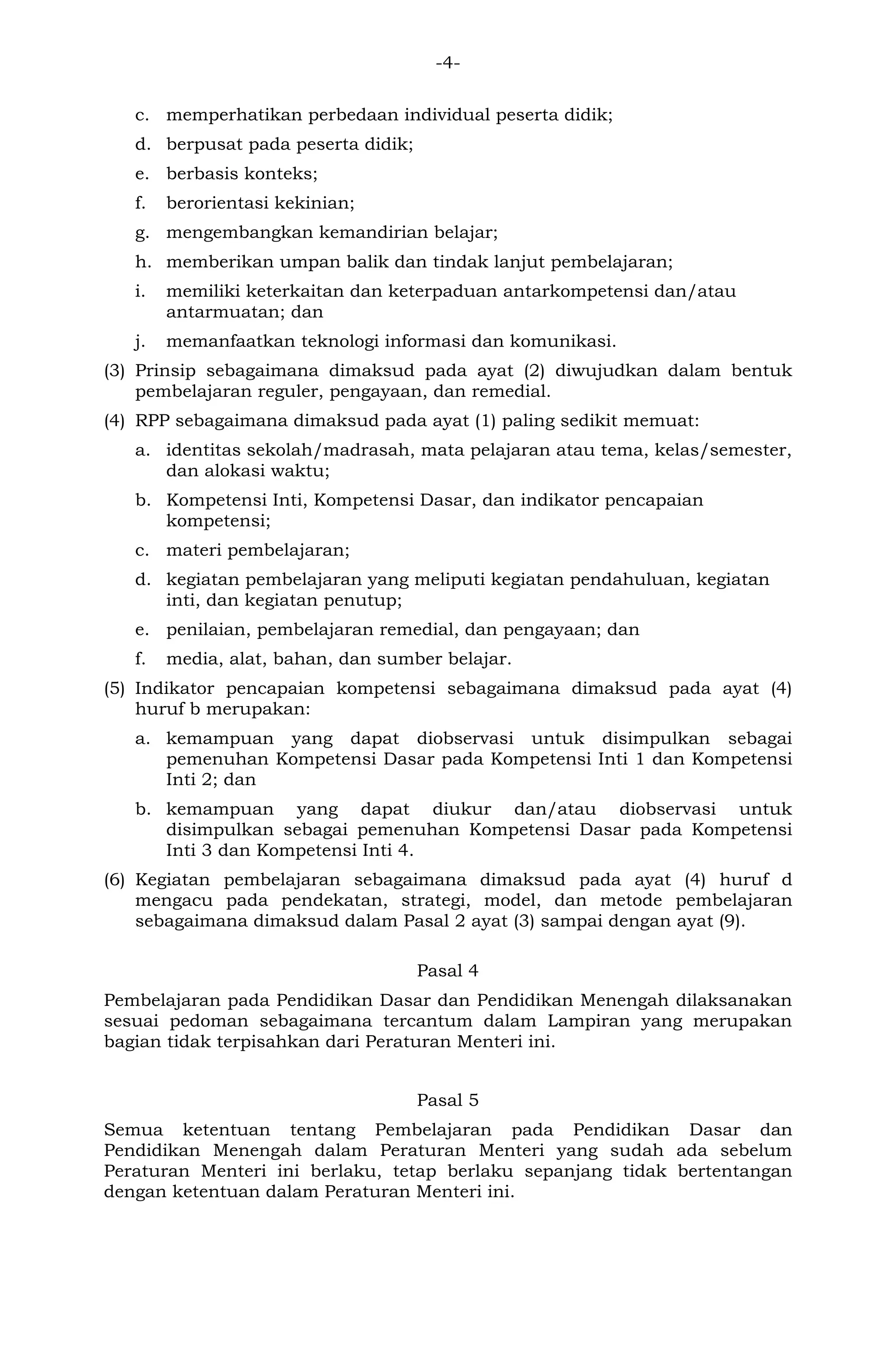 -4-
c. memperhatikan perbedaan individual peserta didik;
d. berpusat pada peserta didik;
e. berbasis konteks;
f. berorientasi kekinian;
g. mengembangkan kemandirian belajar;
h. memberikan umpan balik dan tindak lanjut pembelajaran;
i. memiliki keterkaitan dan keterpaduan antarkompetensi dan/atau
antarmuatan; dan
j. memanfaatkan teknologi informasi dan komunikasi.
(3) Prinsip sebagaimana dimaksud pada ayat (2) diwujudkan dalam bentuk
pembelajaran reguler, pengayaan, dan remedial.
(4) RPP sebagaimana dimaksud pada ayat (1) paling sedikit memuat:
a. identitas sekolah/madrasah, mata pelajaran atau tema, kelas/semester,
dan alokasi waktu;
b. Kompetensi Inti, Kompetensi Dasar, dan indikator pencapaian
kompetensi;
c. materi pembelajaran;
d. kegiatan pembelajaran yang meliputi kegiatan pendahuluan, kegiatan
inti, dan kegiatan penutup;
e. penilaian, pembelajaran remedial, dan pengayaan; dan
f. media, alat, bahan, dan sumber belajar.
(5) Indikator pencapaian kompetensi sebagaimana dimaksud pada ayat (4)
huruf b merupakan:
a. kemampuan yang dapat diobservasi untuk disimpulkan sebagai
pemenuhan Kompetensi Dasar pada Kompetensi Inti 1 dan Kompetensi
Inti 2; dan
b. kemampuan yang dapat diukur dan/atau diobservasi untuk
disimpulkan sebagai pemenuhan Kompetensi Dasar pada Kompetensi
Inti 3 dan Kompetensi Inti 4.
(6) Kegiatan pembelajaran sebagaimana dimaksud pada ayat (4) huruf d
mengacu pada pendekatan, strategi, model, dan metode pembelajaran
sebagaimana dimaksud dalam Pasal 2 ayat (3) sampai dengan ayat (9).
Pasal 4
Pembelajaran pada Pendidikan Dasar dan Pendidikan Menengah dilaksanakan
sesuai pedoman sebagaimana tercantum dalam Lampiran yang merupakan
bagian tidak terpisahkan dari Peraturan Menteri ini.
Pasal 5
Semua ketentuan tentang Pembelajaran pada Pendidikan Dasar dan
Pendidikan Menengah dalam Peraturan Menteri yang sudah ada sebelum
Peraturan Menteri ini berlaku, tetap berlaku sepanjang tidak bertentangan
dengan ketentuan dalam Peraturan Menteri ini.
 