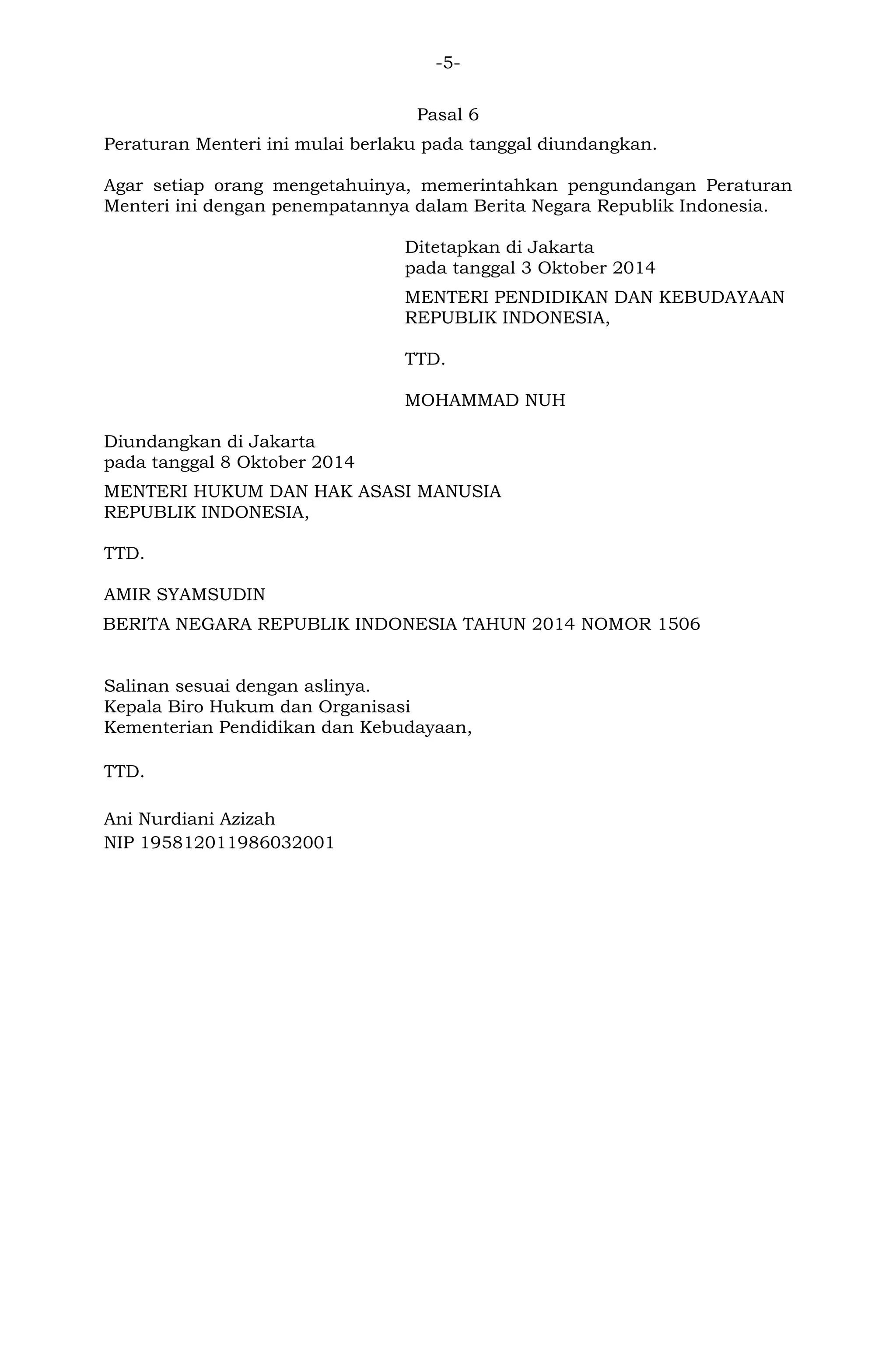 -5-
Pasal 6
Peraturan Menteri ini mulai berlaku pada tanggal diundangkan.
Agar setiap orang mengetahuinya, memerintahkan pengundangan Peraturan
Menteri ini dengan penempatannya dalam Berita Negara Republik Indonesia.
Ditetapkan di Jakarta
pada tanggal 3 Oktober 2014
MENTERI PENDIDIKAN DAN KEBUDAYAAN
REPUBLIK INDONESIA,
TTD.
MOHAMMAD NUH
Diundangkan di Jakarta
pada tanggal 8 Oktober 2014
MENTERI HUKUM DAN HAK ASASI MANUSIA
REPUBLIK INDONESIA,
TTD.
AMIR SYAMSUDIN
BERITA NEGARA REPUBLIK INDONESIA TAHUN 2014 NOMOR 1506
Salinan sesuai dengan aslinya.
Kepala Biro Hukum dan Organisasi
Kementerian Pendidikan dan Kebudayaan,
TTD.
Ani Nurdiani Azizah
NIP 195812011986032001
 