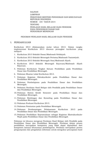 SALINAN 
LAMPIRAN 
PERATURAN MENTERI PENDIDIKAN DAN KEBUDAYAAN REPUBLIK INDONESIA 
NOMOR 104 TAHUN 2014 
TENTANG 
PENILAIAN HASIL BELAJAR OLEH PENDIDIK 
PADA PENDIDIKAN DASAR DAN 
PENDIDIKAN MENENGAH 
PEDOMAN PENILAIAN HASIL BELAJAR OLEH PENDIDIK 
I. PENDAHULUAN 
Kurikulum 2013 dilaksanakan mulai tahun 2013. Dalam rangka implementasi Kurikulum 2013 disusun perangkat kurikulum yang meliputi: 
1. Kurikulum 2013 Sekolah Dasar/Madrasah Ibtidaiyah. 
2. Kurikulum 2013 Sekolah Menengah Pertama/Madrasah Tsanawiyah. 
3. Kurikulum 2013 Sekolah Menengah Atas/Madrasah Aliyah. 
4. Kurikulum 2013 Sekolah Menengah Kejuruan/Madrasah Aliyah Kejuruan. 
5. Pedoman Kurikulum Tingkat Satuan Pendidikan pada Pendidikan Dasar dan Pendidikan Menengah. 
6. Pedoman Muatan Lokal Kurikulum 2013. 
7. Pedoman Kegiatan Ektrakurikuler pada Pendidikan Dasar dan Pendidikan Menengah. 
8. Pedoman Pembelajaran pada Pendidikan Dasar dan Pendidikan Menengah. 
9. Pedoman Penilaian Hasil Belajar oleh Pendidik pada Pendidikan Dasar dan Pendidikan Menengah. 
10. Pedoman Sistem Kredit Semester pada Pendidikan Dasar dan Pendidikan Menengah. 
11. Pedoman Bimbingan dan Konseling pada Pendidikan Dasar dan Pendidikan Menengah 
12. Pedoman Evaluasi Kurikulum 2013. 
13. Pedoman Peminatan pada Pendidikan Menengah. 
14. Pedoman Pendampingan Pelaksanaan Kurikulum 2013 pada Pendidikan Dasar dan Pendidikan Menengah. 
15. Pedoman Pendidikan Kepramukaan sebagai Kegiatan Ekstrakurikuler Wajib pada Pendidikan Dasar dan Pendidikan Menengah 
Pedoman ini khusus mengenai Penilaian Hasil Belajar oleh Pendidik pada Pendidikan Dasar dan Pendidikan Menengah. Penilaian dalam proses pendidikan merupakan komponen yang tidak dapat dipisahkan dari komponen lainnya khususnya pembelajaran. Penilaian merupakan proses pengumpulan dan pengolahan informasi untuk mengukur pencapaian hasil  