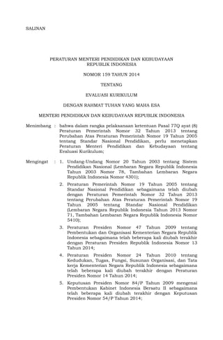 SALINAN 
PERATURAN MENTERI PENDIDIKAN DAN KEBUDAYAAN 
REPUBLIK INDONESIA 
NOMOR 159 TAHUN 2014 
TENTANG 
EVALUASI KURIKULUM 
DENGAN RAHMAT TUHAN YANG MAHA ESA 
MENTERI PENDIDIKAN DAN KEBUDAYAAN REPUBLIK INDONESIA 
Menimbang : bahwa dalam rangka pelaksanaan ketentuan Pasal 77Q ayat (8) Peraturan Pemerintah Nomor 32 Tahun 2013 tentang Perubahan Atas Peraturan Pemerintah Nomor 19 Tahun 2005 tentang Standar Nasional Pendidikan, perlu menetapkan Peraturan Menteri Pendidikan dan Kebudayaan tentang Evaluasi Kurikulum; 
Mengingat : 1. Undang-Undang Nomor 20 Tahun 2003 tentang Sistem Pendidikan Nasional (Lembaran Negara Republik Indonesia Tahun 2003 Nomor 78, Tambahan Lembaran Negara Republik Indonesia Nomor 4301); 
2. Peraturan Pemerintah Nomor 19 Tahun 2005 tentang Standar Nasional Pendidikan sebagaimana telah diubah dengan Peraturan Pemerintah Nomor 32 Tahun 2013 tentang Perubahan Atas Peraturan Pemerintah Nomor 19 Tahun 2005 tentang Standar Nasional Pendidikan (Lembaran Negara Republik Indonesia Tahun 2013 Nomor 71, Tambahan Lembaran Negara Republik Indonesia Nomor 5410); 
3. Peraturan Presiden Nomor 47 Tahun 2009 tentang Pembentukan dan Organisasi Kementerian Negara Republik Indonesia sebagaimana telah beberapa kali diubah terakhir dengan Peraturan Presiden Republik Indonesia Nomor 13 Tahun 2014; 
4. Peraturan Presiden Nomor 24 Tahun 2010 tentang Kedudukan, Tugas, Fungsi, Susunan Organisasi, dan Tata kerja Kementerian Negara Republik Indonesia sebagaimana telah beberapa kali diubah terakhir dengan Peraturan Presiden Nomor 14 Tahun 2014; 
5. Keputusan Presiden Nomor 84/P Tahun 2009 mengenai Pembentukan Kabinet Indonesia Bersatu II sebagaimana telah beberapa kali diubah terakhir dengan Keputusan Presiden Nomor 54/P Tahun 2014;  