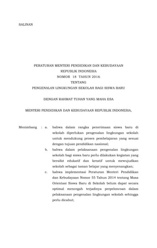 SALINAN
MENTERI PENDIDIKAN DAN KEBUDAYAAN
REPUBLIK INDONESIA
PERATURAN MENTERI PENDIDIKAN DAN KEBUDAYAAN
REPUBLIK INDONESIA
NOMOR 18 TAHUN 2016
TENTANG
PENGENALAN LINGKUNGAN SEKOLAH BAGI SISWA BARU
DENGAN RAHMAT TUHAN YANG MAHA ESA
MENTERI PENDIDIKAN DAN KEBUDAYAAN REPUBLIK INDONESIA,
Menimbang : a. bahwa dalam rangka penerimaan siswa baru di
sekolah diperlukan pengenalan lingkungan sekolah
untuk mendukung proses pembelajaran yang sesuai
dengan tujuan pendidikan nasional;
b. bahwa dalam pelaksanaan pengenalan lingkungan
sekolah bagi siswa baru perlu dilakukan kegiatan yang
bersifat edukatif dan kreatif untuk mewujudkan
sekolah sebagai taman belajar yang menyenangkan;
c. bahwa implementasi Peraturan Menteri Pendidikan
dan Kebudayaan Nomor 55 Tahun 2014 tentang Masa
Orientasi Siswa Baru di Sekolah belum dapat secara
optimal mencegah terjadinya perpeloncoan dalam
pelaksanaan pengenalan lingkungan sekolah sehingga
perlu dicabut;
 