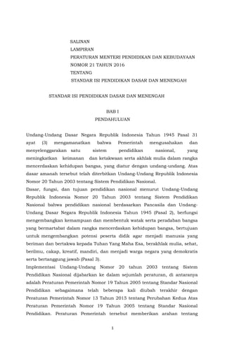 1
SALINAN
LAMPIRAN
PERATURAN MENTERI PENDIDIKAN DAN KEBUDAYAAN
NOMOR 21 TAHUN 2016
TENTANG
STANDAR ISI PENDIDIKAN DASAR DAN MENENGAH
STANDAR ISI PENDIDIKAN DASAR DAN MENENGAH
BAB I
PENDAHULUAN
Undang-Undang Dasar Negara Republik Indonesia Tahun 1945 Pasal 31
ayat (3) mengamanatkan bahwa Pemerintah mengusahakan dan
menyelenggarakan satu sistem pendidikan nasional, yang
meningkatkan keimanan dan ketakwaan serta akhlak mulia dalam rangka
mencerdaskan kehidupan bangsa, yang diatur dengan undang-undang. Atas
dasar amanah tersebut telah diterbitkan Undang-Undang Republik Indonesia
Nomor 20 Tahun 2003 tentang Sistem Pendidikan Nasional.
Dasar, fungsi, dan tujuan pendidikan nasional menurut Undang-Undang
Republik Indonesia Nomor 20 Tahun 2003 tentang Sistem Pendidikan
Nasional bahwa pendidikan nasional berdasarkan Pancasila dan Undang-
Undang Dasar Negara Republik Indonesia Tahun 1945 (Pasal 2), berfungsi
mengembangkan kemampuan dan membentuk watak serta peradaban bangsa
yang bermartabat dalam rangka mencerdaskan kehidupan bangsa, bertujuan
untuk mengembangkan potensi peserta didik agar menjadi manusia yang
beriman dan bertakwa kepada Tuhan Yang Maha Esa, berakhlak mulia, sehat,
berilmu, cakap, kreatif, mandiri, dan menjadi warga negara yang demokratis
serta bertanggung jawab (Pasal 3).
Implementasi Undang-Undang Nomor 20 tahun 2003 tentang Sistem
Pendidikan Nasional dijabarkan ke dalam sejumlah peraturan, di antaranya
adalah Peraturan Pemerintah Nomor 19 Tahun 2005 tentang Standar Nasional
Pendidikan sebagaimana telah beberapa kali diubah terakhir dengan
Peraturan Pemerintah Nomor 13 Tahun 2015 tentang Perubahan Kedua Atas
Peraturan Pemerintah Nomor 19 Tahun 2005 tentang Standar Nasional
Pendidikan. Peraturan Pemerintah tersebut memberikan arahan tentang
 