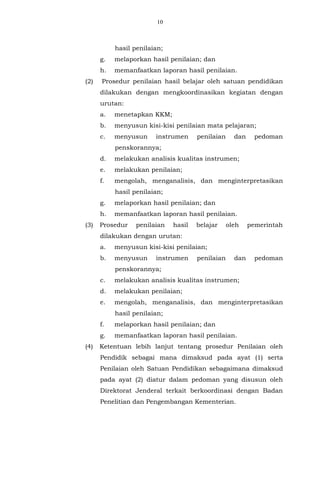 10
hasil penilaian;
g. melaporkan hasil penilaian; dan
h. memanfaatkan laporan hasil penilaian.
(2) Prosedur penilaian hasil belajar oleh satuan pendidikan
dilakukan dengan mengkoordinasikan kegiatan dengan
urutan:
a. menetapkan KKM;
b. menyusun kisi-kisi penilaian mata pelajaran;
c. menyusun instrumen penilaian dan pedoman
penskorannya;
d. melakukan analisis kualitas instrumen;
e. melakukan penilaian;
f. mengolah, menganalisis, dan menginterpretasikan
hasil penilaian;
g. melaporkan hasil penilaian; dan
h. memanfaatkan laporan hasil penilaian.
(3) Prosedur penilaian hasil belajar oleh pemerintah
dilakukan dengan urutan:
a. menyusun kisi-kisi penilaian;
b. menyusun instrumen penilaian dan pedoman
penskorannya;
c. melakukan analisis kualitas instrumen;
d. melakukan penilaian;
e. mengolah, menganalisis, dan menginterpretasikan
hasil penilaian;
f. melaporkan hasil penilaian; dan
g. memanfaatkan laporan hasil penilaian.
(4) Ketentuan lebih lanjut tentang prosedur Penilaian oleh
Pendidik sebagai mana dimaksud pada ayat (1) serta
Penilaian oleh Satuan Pendidikan sebagaimana dimaksud
pada ayat (2) diatur dalam pedoman yang disusun oleh
Direktorat Jenderal terkait berkoordinasi dengan Badan
Penelitian dan Pengembangan Kementerian.
 