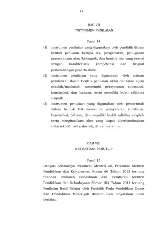 11
BAB VII
INSTRUMEN PENILAIAN
Pasal 14
(1) Instrumen penilaian yang digunakan oleh pendidik dalam
bentuk penilaian berupa tes, pengamatan, penugasan
perseorangan atau kelompok, dan bentuk lain yang sesuai
dengan karakteristik kompetensi dan tingkat
perkembangan peserta didik.
(2) Instrumen penilaian yang digunakan oleh satuan
pendidikan dalam bentuk penilaian akhir dan/atau ujian
sekolah/madrasah memenuhi persyaratan substansi,
konstruksi, dan bahasa, serta memiliki bukti validitas
empirik.
(3) Instrumen penilaian yang digunakan oleh pemerintah
dalam bentuk UN memenuhi persyaratan substansi,
konstruksi, bahasa, dan memiliki bukti validitas empirik
serta menghasilkan skor yang dapat diperbandingkan
antarsekolah, antardaerah, dan antartahun.
BAB VIII
KETENTUAN PENUTUP
Pasal 15
Dengan berlakunya Peraturan Menteri ini, Peraturan Menteri
Pendidikan dan Kebudayaan Nomor 66 Tahun 2013 tentang
Standar Penilaian Pendidikan dan Peraturan Menteri
Pendidikan dan Kebudayaan Nomor 104 Tahun 2014 tentang
Penilaian Hasil Belajar oleh Pendidik Pada Pendidikan Dasar
dan Pendidikan Menengah dicabut dan dinyatakan tidak
berlaku.
 
