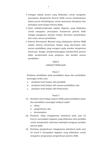 3
4. Ulangan adalah proses yang dilakukan untuk mengukur
pencapaian Kompetensi Peserta Didik secara berkelanjutan
dalam proses Pembelajaran untuk memantau kemajuan dan
perbaikan hasil belajar Peserta Didik.
5. Ujian sekolah/madrasah adalah kegiatan yang dilakukan
untuk mengukur pencapaian kompetensi peserta didik
sebagai pengakuan prestasi belajar dan/atau penyelesaian
dari suatu satuan pendidikan.
6. Kriteria Ketuntasan Minimal yang selanjutnya disebut KKM
adalah kriteria ketuntasan belajar yang ditentukan oleh
satuan pendidikan yang mengacu pada standar kompetensi
kelulusan, dengan mempertimbangkan karakteristik peserta
didik, karakteristik mata pelajaran, dan kondisi satuan
pendidikan.
BAB II
LINGKUP PENILAIAN
Pasal 2
Penilaian pendidikan pada pendidikan dasar dan pendidikan
menengah terdiri atas:
a. penilaian hasil belajar oleh pendidik;
b. penilaian hasil belajar oleh satuan pendidikan; dan
c. penilaian hasil belajar oleh Pemerintah.
Pasal 3
(1) Penilaian hasil belajar peserta didik pada pendidikan dasar
dan pendidikan menengah meliputi aspek:
a. sikap;
b. pengetahuan; dan
c. keterampilan.
(2) Penilaian sikap sebagaimana dimaksud pada ayat (1)
huruf a merupakan kegiatan yang dilakukan oleh pendidik
untuk memperoleh informasi deskriptif mengenai perilaku
peserta didik.
(3) Penilaian pengetahuan sebagaimana dimaksud pada ayat
(1) huruf b merupakan kegiatan yang dilakukan untuk
mengukur penguasaan pengetahuan peserta didik.
 