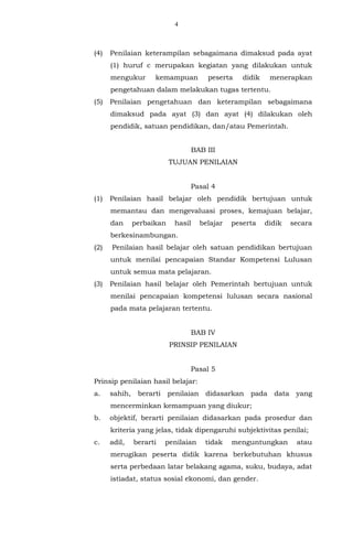 4
(4) Penilaian keterampilan sebagaimana dimaksud pada ayat
(1) huruf c merupakan kegiatan yang dilakukan untuk
mengukur kemampuan peserta didik menerapkan
pengetahuan dalam melakukan tugas tertentu.
(5) Penilaian pengetahuan dan keterampilan sebagaimana
dimaksud pada ayat (3) dan ayat (4) dilakukan oleh
pendidik, satuan pendidikan, dan/atau Pemerintah.
BAB III
TUJUAN PENILAIAN
Pasal 4
(1) Penilaian hasil belajar oleh pendidik bertujuan untuk
memantau dan mengevaluasi proses, kemajuan belajar,
dan perbaikan hasil belajar peserta didik secara
berkesinambungan.
(2) Penilaian hasil belajar oleh satuan pendidikan bertujuan
untuk menilai pencapaian Standar Kompetensi Lulusan
untuk semua mata pelajaran.
(3) Penilaian hasil belajar oleh Pemerintah bertujuan untuk
menilai pencapaian kompetensi lulusan secara nasional
pada mata pelajaran tertentu.
BAB IV
PRINSIP PENILAIAN
Pasal 5
Prinsip penilaian hasil belajar:
a. sahih, berarti penilaian didasarkan pada data yang
mencerminkan kemampuan yang diukur;
b. objektif, berarti penilaian didasarkan pada prosedur dan
kriteria yang jelas, tidak dipengaruhi subjektivitas penilai;
c. adil, berarti penilaian tidak menguntungkan atau
merugikan peserta didik karena berkebutuhan khusus
serta perbedaan latar belakang agama, suku, budaya, adat
istiadat, status sosial ekonomi, dan gender.
 