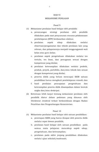 7
BAB VI
MEKANISME PENILAIAN
Pasal 9
(1) Mekanisme penilaian hasil belajar oleh pendidik:
a. perancangan strategi penilaian oleh pendidik
dilakukan pada saat penyusunan rencana pelaksanaan
pembelajaran (RPP) berdasarkan silabus;
b. penilaian aspek sikap dilakukan melalui
observasi/pengamatan dan teknik penilaian lain yang
relevan, dan pelaporannya menjadi tanggungjawab wali
kelas atau guru kelas;
c. penilaian aspek pengetahuan dilakukan melalui tes
tertulis, tes lisan, dan penugasan sesuai dengan
kompetensi yang dinilai;
d. penilaian keterampilan dilakukan melalui praktik,
produk, proyek, portofolio, dan/atau teknik lain sesuai
dengan kompetensi yang dinilai;
e. peserta didik yang belum mencapai KKM satuan
pendidikan harus mengikuti pembelajaran remedi; dan
f. hasil penilaian pencapaian pengetahuan dan
keterampilan peserta didik disampaikan dalam bentuk
angka dan/atau deskripsi.
(2) Ketentuan lebih lanjut tentang mekanisme penilaian oleh
pendidik diatur dalam pedoman yang disusun oleh
Direktorat Jenderal terkait berkoordinasi dengan Badan
Penelitian dan Pengembangan Kementerian.
Pasal 10
(1) Mekanisme penilaian hasil belajar oleh satuan pendidikan:
a. penetapan KKM yang harus dicapai oleh peserta didik
melalui rapat dewan pendidik;
b. penilaian hasil belajar oleh satuan pendidikan pada
semua mata pelajaran mencakup aspek sikap,
pengetahuan, dan keterampilan;
c. penilaian pada akhir jenjang pendidikan dilakukan
melalui ujian sekolah/madrasah;
 