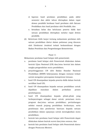 8
d. laporan hasil penilaian pendidikan pada akhir
semester dan akhir tahun ditetapkan dalam rapat
dewan pendidik berdasar hasil penilaian oleh Satuan
Pendidikan dan hasil penilaian oleh Pendidik; dan
e. kenaikan kelas dan kelulusan peserta didik dari
satuan pendidikan ditetapkan melalui rapat dewan
pendidik.
(2) Ketentuan lebih lanjut tentang mekanisme penilaian oleh
satuan pendidikan diatur dalam pedoman yang disusun
oleh Direktorat Jenderal terkait berkoordinasi dengan
Badan Penelitian dan Pengembangan Kementerian.
Pasal 11
Mekanisme penilaian hasil belajar oleh pemerintah:
a. penilaian hasil belajar oleh Pemerintah dilakukan dalam
bentuk Ujian Nasional (UN) dan/atau bentuk lain dalam
rangka pengendalian mutu pendidikan;
b. penyelenggaraan UN oleh Badan Standar Nasional
Pendidikan (BSNP) bekerjasama dengan instansi terkait
untuk mengukur pencapaian kompetensi lulusan.
c. hasil UN disampaikan kepada peserta didik dalam bentuk
sertifikat hasil UN;
d. hasil UN disampaikan kepada satuan pendidikan untuk
dijadikan masukan dalam perbaikan proses
pembelajaran;
e. hasil UN disampaikan kepada pihak-pihak yang
berkepentingan sebagai dasar untuk: pemetaan mutu
program dan/atau satuan pendidikan; pertimbangan
seleksi masuk jenjang pendidikan berikutnya; serta
pembinaan dan pemberian bantuan kepada satuan
pendidikan dalam upayanya untuk meningkatkan mutu
pendidikan;
f. bentuk lain penilaian hasil belajar oleh Pemerintah dapat
dilakukan dalam bentuk survei dan/atau sensus; dan
g. bentuk lain penilaian hasil belajar oleh Pemerintah diatur
dengan Peraturan Menteri.
 