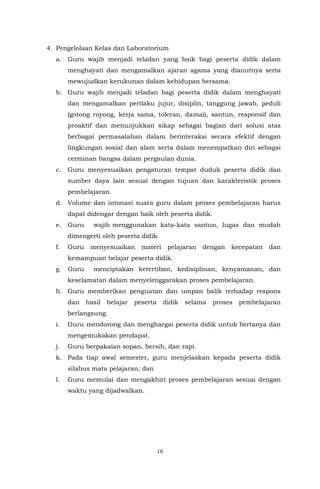10
4. Pengelolaan Kelas dan Laboratorium
a. Guru wajib menjadi teladan yang baik bagi peserta didik dalam
menghayati dan mengamalkan ajaran agama yang dianutnya serta
mewujudkan kerukunan dalam kehidupan bersama.
b. Guru wajib menjadi teladan bagi peserta didik dalam menghayati
dan mengamalkan perilaku jujur, disiplin, tanggung jawab, peduli
(gotong royong, kerja sama, toleran, damai), santun, responsif dan
proaktif dan menunjukkan sikap sebagai bagian dari solusi atas
berbagai permasalahan dalam berinteraksi secara efektif dengan
lingkungan sosial dan alam serta dalam menempatkan diri sebagai
cerminan bangsa dalam pergaulan dunia.
c. Guru menyesuaikan pengaturan tempat duduk peserta didik dan
sumber daya lain sesuai dengan tujuan dan karakteristik proses
pembelajaran.
d. Volume dan intonasi suara guru dalam proses pembelajaran harus
dapat didengar dengan baik oleh peserta didik.
e. Guru wajib menggunakan kata-kata santun, lugas dan mudah
dimengerti oleh peserta didik.
f. Guru menyesuaikan materi pelajaran dengan kecepatan dan
kemampuan belajar peserta didik.
g. Guru menciptakan ketertiban, kedisiplinan, kenyamanan, dan
keselamatan dalam menyelenggarakan proses pembelajaran.
h. Guru memberikan penguatan dan umpan balik terhadap respons
dan hasil belajar peserta didik selama proses pembelajaran
berlangsung.
i. Guru mendorong dan menghargai peserta didik untuk bertanya dan
mengemukakan pendapat.
j. Guru berpakaian sopan, bersih, dan rapi.
k. Pada tiap awal semester, guru menjelaskan kepada peserta didik
silabus mata pelajaran; dan
l. Guru memulai dan mengakhiri proses pembelajaran sesuai dengan
waktu yang dijadwalkan.
 