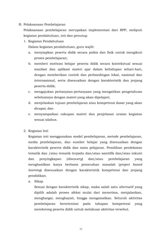 11
B. Pelaksanaan Pembelajaran
Pelaksanaan pembelajaran merupakan implementasi dari RPP, meliputi
kegiatan pendahuluan, inti dan penutup.
1. Kegiatan Pendahuluan
Dalam kegiatan pendahuluan, guru wajib:
a. menyiapkan peserta didik secara psikis dan fisik untuk mengikuti
proses pembelajaran;
b. memberi motivasi belajar peserta didik secara kontekstual sesuai
manfaat dan aplikasi materi ajar dalam kehidupan sehari-hari,
dengan memberikan contoh dan perbandingan lokal, nasional dan
internasional, serta disesuaikan dengan karakteristik dan jenjang
peserta didik;
c. mengajukan pertanyaan-pertanyaan yang mengaitkan pengetahuan
sebelumnya dengan materi yang akan dipelajari;
d. menjelaskan tujuan pembelajaran atau kompetensi dasar yang akan
dicapai; dan
e. menyampaikan cakupan materi dan penjelasan uraian kegiatan
sesuai silabus.
2. Kegiatan Inti
Kegiatan inti menggunakan model pembelajaran, metode pembelajaran,
media pembelajaran, dan sumber belajar yang disesuaikan dengan
karakteristik peserta didik dan mata pelajaran. Pemilihan pendekatan
tematik dan /atau tematik terpadu dan/atau saintifik dan/atau inkuiri
dan penyingkapan (discovery) dan/atau pembelajaran yang
menghasilkan karya berbasis pemecahan masalah (project based
learning) disesuaikan dengan karakteristik kompetensi dan jenjang
pendidikan.
a. Sikap
Sesuai dengan karakteristik sikap, maka salah satu alternatif yang
dipilih adalah proses afeksi mulai dari menerima, menjalankan,
menghargai, menghayati, hingga mengamalkan. Seluruh aktivitas
pembelajaran berorientasi pada tahapan kompetensi yang
mendorong peserta didik untuk melakuan aktivitas tersebut.
 