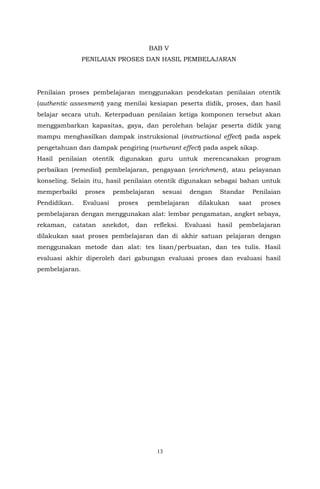 13
BAB V
PENILAIAN PROSES DAN HASIL PEMBELAJARAN
Penilaian proses pembelajaran menggunakan pendekatan penilaian otentik
(authentic assesment) yang menilai kesiapan peserta didik, proses, dan hasil
belajar secara utuh. Keterpaduan penilaian ketiga komponen tersebut akan
menggambarkan kapasitas, gaya, dan perolehan belajar peserta didik yang
mampu menghasilkan dampak instruksional (instructional effect) pada aspek
pengetahuan dan dampak pengiring (nurturant effect) pada aspek sikap.
Hasil penilaian otentik digunakan guru untuk merencanakan program
perbaikan (remedial) pembelajaran, pengayaan (enrichment), atau pelayanan
konseling. Selain itu, hasil penilaian otentik digunakan sebagai bahan untuk
memperbaiki proses pembelajaran sesuai dengan Standar Penilaian
Pendidikan. Evaluasi proses pembelajaran dilakukan saat proses
pembelajaran dengan menggunakan alat: lembar pengamatan, angket sebaya,
rekaman, catatan anekdot, dan refleksi. Evaluasi hasil pembelajaran
dilakukan saat proses pembelajaran dan di akhir satuan pelajaran dengan
menggunakan metode dan alat: tes lisan/perbuatan, dan tes tulis. Hasil
evaluasi akhir diperoleh dari gabungan evaluasi proses dan evaluasi hasil
pembelajaran.
 
