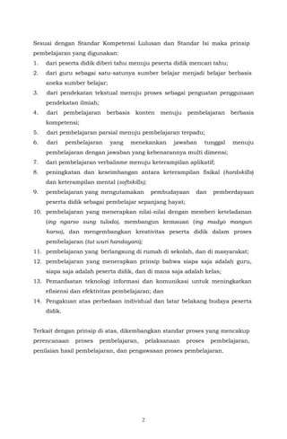2
Sesuai dengan Standar Kompetensi Lulusan dan Standar Isi maka prinsip
pembelajaran yang digunakan:
1. dari peserta didik diberi tahu menuju peserta didik mencari tahu;
2. dari guru sebagai satu-satunya sumber belajar menjadi belajar berbasis
aneka sumber belajar;
3. dari pendekatan tekstual menuju proses sebagai penguatan penggunaan
pendekatan ilmiah;
4. dari pembelajaran berbasis konten menuju pembelajaran berbasis
kompetensi;
5. dari pembelajaran parsial menuju pembelajaran terpadu;
6. dari pembelajaran yang menekankan jawaban tunggal menuju
pembelajaran dengan jawaban yang kebenarannya multi dimensi;
7. dari pembelajaran verbalisme menuju keterampilan aplikatif;
8. peningkatan dan keseimbangan antara keterampilan fisikal (hardskills)
dan keterampilan mental (softskills);
9. pembelajaran yang mengutamakan pembudayaan dan pemberdayaan
peserta didik sebagai pembelajar sepanjang hayat;
10. pembelajaran yang menerapkan nilai-nilai dengan memberi keteladanan
(ing ngarso sung tulodo), membangun kemauan (ing madyo mangun
karso), dan mengembangkan kreativitas peserta didik dalam proses
pembelajaran (tut wuri handayani);
11. pembelajaran yang berlangsung di rumah di sekolah, dan di masyarakat;
12. pembelajaran yang menerapkan prinsip bahwa siapa saja adalah guru,
siapa saja adalah peserta didik, dan di mana saja adalah kelas;
13. Pemanfaatan teknologi informasi dan komunikasi untuk meningkatkan
efisiensi dan efektivitas pembelajaran; dan
14. Pengakuan atas perbedaan individual dan latar belakang budaya peserta
didik.
Terkait dengan prinsip di atas, dikembangkan standar proses yang mencakup
perencanaan proses pembelajaran, pelaksanaan proses pembelajaran,
penilaian hasil pembelajaran, dan pengawasan proses pembelajaran.
 