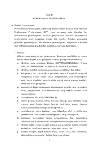 5
BAB III
PERENCANAAN PEMBELAJARAN
A. Desain Pembelajaran
Perencanaan pembelajaran dirancang dalam bentuk Silabus dan Rencana
Pelaksanaan Pembelajaran (RPP) yang mengacu pada Standar Isi.
Perencanaan pembelajaran meliputi penyusunan rencana pelaksanaan
pembelajaran dan penyiapan media dan sumber belajar, perangkat
penilaian pembelajaran, dan skenario pembelajaran. Penyusunan Silabus
dan RPP disesuaikan pendekatan pembelajaran yang digunakan.
1. Silabus
Silabus merupakan acuan penyusunan kerangka pembelajaran untuk
setiap bahan kajian mata pelajaran. Silabus paling sedikit memuat:
a. Identitas mata pelajaran (khusus SMP/MTs/SMPLB/Paket B dan
SMA/MA/SMALB/SMK/MAK/Paket C/ Paket C Kejuruan);
b. Identitas sekolah meliputi nama satuan pendidikan dan kelas;
c. Kompetensi inti, merupakan gambaran secara kategorial mengenai
kompetensi dalam aspek sikap, pengetahuan, dan keterampilan
yang harus dipelajari peserta didik untuk suatu jenjang sekolah,
kelas dan mata pelajaran;
d. kompetensi dasar, merupakan kemampuan spesifik yang mencakup
sikap, pengetahuan, dan keterampilan yang terkait muatan atau
mata pelajaran;
e. tema (khusus SD/MI/SDLB/Paket A);
f. materi pokok, memuat fakta, konsep, prinsip, dan prosedur yang
relevan, dan ditulis dalam bentuk butir-butir sesuai dengan
rumusan indikator pencapaian kompetensi;
g. pembelajaran, yaitu kegiatan yang dilakukan oleh pendidik dan
peserta didik untuk mencapai kompetensi yang diharapkan;
h. penilaian, merupakan proses pengumpulan dan pengolahan
informasi untuk menentukan pencapaian hasil belajar peserta didik;
i. alokasi waktu sesuai dengan jumlah jam pelajaran dalam struktur
kurikulum untuk satu semester atau satu tahun; dan
j. sumber belajar, dapat berupa buku, media cetak dan elektronik,
alam sekitar atau sumber belajar lain yang relevan.
 