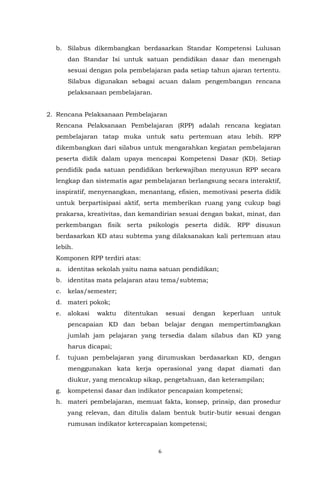 6
b. Silabus dikembangkan berdasarkan Standar Kompetensi Lulusan
dan Standar Isi untuk satuan pendidikan dasar dan menengah
sesuai dengan pola pembelajaran pada setiap tahun ajaran tertentu.
Silabus digunakan sebagai acuan dalam pengembangan rencana
pelaksanaan pembelajaran.
2. Rencana Pelaksanaan Pembelajaran
Rencana Pelaksanaan Pembelajaran (RPP) adalah rencana kegiatan
pembelajaran tatap muka untuk satu pertemuan atau lebih. RPP
dikembangkan dari silabus untuk mengarahkan kegiatan pembelajaran
peserta didik dalam upaya mencapai Kompetensi Dasar (KD). Setiap
pendidik pada satuan pendidikan berkewajiban menyusun RPP secara
lengkap dan sistematis agar pembelajaran berlangsung secara interaktif,
inspiratif, menyenangkan, menantang, efisien, memotivasi peserta didik
untuk berpartisipasi aktif, serta memberikan ruang yang cukup bagi
prakarsa, kreativitas, dan kemandirian sesuai dengan bakat, minat, dan
perkembangan fisik serta psikologis peserta didik. RPP disusun
berdasarkan KD atau subtema yang dilaksanakan kali pertemuan atau
lebih.
Komponen RPP terdiri atas:
a. identitas sekolah yaitu nama satuan pendidikan;
b. identitas mata pelajaran atau tema/subtema;
c. kelas/semester;
d. materi pokok;
e. alokasi waktu ditentukan sesuai dengan keperluan untuk
pencapaian KD dan beban belajar dengan mempertimbangkan
jumlah jam pelajaran yang tersedia dalam silabus dan KD yang
harus dicapai;
f. tujuan pembelajaran yang dirumuskan berdasarkan KD, dengan
menggunakan kata kerja operasional yang dapat diamati dan
diukur, yang mencakup sikap, pengetahuan, dan keterampilan;
g. kompetensi dasar dan indikator pencapaian kompetensi;
h. materi pembelajaran, memuat fakta, konsep, prinsip, dan prosedur
yang relevan, dan ditulis dalam bentuk butir-butir sesuai dengan
rumusan indikator ketercapaian kompetensi;
 