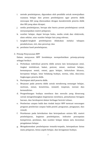 7
i. metode pembelajaran, digunakan oleh pendidik untuk mewujudkan
suasana belajar dan proses pembelajaran agar peserta didik
mencapai KD yang disesuaikan dengan karakteristik peserta didik
dan KD yang akan dicapai;
j. media pembelajaran, berupa alat bantu proses pembelajaran untuk
menyampaikan materi pelajaran;
k. sumber belajar, dapat berupa buku, media cetak dan elektronik,
alam sekitar, atau sumber belajar lain yang relevan;
l. langkah-langkah pembelajaran dilakukan melalui tahapan
pendahuluan, inti, dan penutup; dan
m. penilaian hasil pembelajaran.
3. Prinsip Penyusunan RPP
Dalam menyusun RPP hendaknya memperhatikan prinsip-prinsip
sebagai berikut:
a. Perbedaan individual peserta didik antara lain kemampuan awal,
tingkat intelektual, bakat, potensi, minat, motivasi belajar,
kemampuan sosial, emosi, gaya belajar, kebutuhan khusus,
kecepatan belajar, latar belakang budaya, norma, nilai, dan/atau
lingkungan peserta didik.
b. Partisipasi aktif peserta didik.
c. Berpusat pada peserta didik untuk mendorong semangat belajar,
motivasi, minat, kreativitas, inisiatif, inspirasi, inovasi dan
kemandirian.
d. Pengembangan budaya membaca dan menulis yang dirancang
untuk mengembangkan kegemaran membaca, pemahaman beragam
bacaan, dan berekspresi dalam berbagai bentuk tulisan.
e. Pemberian umpan balik dan tindak lanjut RPP memuat rancangan
program pemberian umpan balik positif, penguatan, pengayaan, dan
remedi.
f. Penekanan pada keterkaitan dan keterpaduan antara KD, materi
pembelajaran, kegiatan pembelajaran, indicator pencapaian
kompetensi, penilaian, dan sumber belajar dalam satu keutuhan
pengalaman belajar.
g. Mengakomodasi pembelajaran tematik-terpadu, keterpaduan lintas
mata pelajaran, lintas aspek belajar, dan keragaman budaya.
 