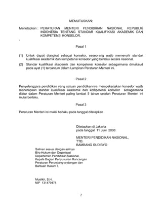 MEMUTUSKAN:
Menetapkan : PERATURAN MENTERI PENDIDIKAN NASIONAL REPUBLIK
INDONESIA TENTANG STANDAR KUALIFIKASI AKADEMIK DAN
KOMPETENSI KONSELOR.
.
Pasal 1
(1) Untuk dapat diangkat sebagai konselor, seseorang wajib memenuhi standar
kualifikasi akademik dan kompetensi konselor yang berlaku secara nasional.
(2) Standar kualifikasi akademik dan kompetensi konselor sebagaimana dimaksud
pada ayat (1) tercantum dalam Lampiran Peraturan Menteri ini.
Pasal 2
Penyelenggara pendidikan yang satuan pendidikannya mempekerjakan konselor wajib
menerapkan standar kualifikasi akademik dan kompetensi konselor sebagaimana
diatur dalam Peraturan Menteri paling lambat 5 tahun setelah Peraturan Menteri ini
mulai berlaku.
Pasal 3
Peraturan Menteri ini mulai berlaku pada tanggal ditetapkan
Ditetapkan di Jakarta
pada tanggal 11 Juni 2008
MENTERI PENDIDIKAN NASIONAL,
TTD.
BAMBANG SUDIBYO
Salinan sesuai dengan aslinya
Biro Hukum dan Organisasi
Departemen Pendidikan Nasional,
Kepala Bagian Penyusunan Rancangan
Peraturan Perundang-undangan dan
Bantuan Hukum I,
Muslikh, S.H.
NIP 131479478
2
 