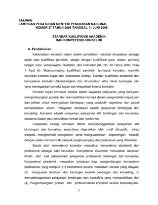 SALINAN
LAMPIRAN PERATURAN MENTERI PENDIDIKAN NASIONAL
NOMOR 27 TAHUN 2008 TANGGAL 11 JUNI 2008
STANDAR KUALIFIKASI AKADEMIK
DAN KOMPETENSI KONSELOR
A. Pendahuluan
Keberadaan konselor dalam sistem pendidikan nasional dinyatakan sebagai
salah satu kualifikasi pendidik, sejajar dengan kualifikasi guru, dosen, pamong
belajar, tutor, widyaiswara, fasilitator, dan instruktur (UU No. 20 Tahun 2003 Pasal
1 Ayat 6). Masing-masing kualifikasi pendidik, termasuk konselor, memiliki
keunikan konteks tugas dan ekspektasi kinerja. Standar kualifikasi akademik dan
kompetensi konselor dikembangkan dan dirumuskan atas dasar kerangka pikir
yang menegaskan konteks tugas dan ekspektasi kinerja konselor.
Konteks tugas konselor berada dalam kawasan pelayanan yang bertujuan
mengembangkan potensi dan memandirikan konseli dalam pengambilan keputusan
dan pilihan untuk mewujudkan kehidupan yang produktif, sejahtera, dan peduli
kemaslahatan umum. Pelayanan dimaksud adalah pelayanan bimbingan dan
konseling. Konselor adalah pengampu pelayanan ahli bimbingan dan konseling,
terutama dalam jalur pendidikan formal dan nonformal.
Ekspektasi kinerja konselor dalam menyelenggarakan pelayanan ahli
bimbingan dan konseling senantiasa digerakkan oleh motif altruistik, sikap
empatik, menghormati keragaman, serta mengutamakan kepentingan konseli,
dengan selalu mencermati dampak jangka panjang dari pelayanan yang diberikan.
Sosok utuh kompetensi konselor mencakup kompetensi akademik dan
profesional sebagai satu keutuhan. Kompetensi akademik merupakan landasan
ilmiah dari kiat pelaksanaan pelayanan profesional bimbingan dan konseling.
Kompetensi akademik merupakan landasan bagi pengembangan kompetensi
profesional, yang meliputi: (1) memahami secara mendalam konseli yang dilayani,
(2) menguasai landasan dan kerangka teoretik bimbingan dan konseling, (3)
menyelenggarakan pelayanan bimbingan dan konseling yang memandirikan, dan
(4) mengembangkan pribadi dan profesionalitas konselor secara berkelanjutan.
3
 