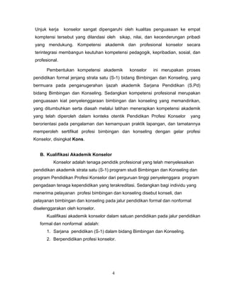 Unjuk kerja konselor sangat dipengaruhi oleh kualitas penguasaan ke empat
komptensi tersebut yang dilandasi oleh sikap, nilai, dan kecenderungan pribadi
yang mendukung. Kompetensi akademik dan profesional konselor secara
terintegrasi membangun keutuhan kompetensi pedagogik, kepribadian, sosial, dan
profesional.
Pembentukan kompetensi akademik konselor ini merupakan proses
pendidikan formal jenjang strata satu (S-1) bidang Bimbingan dan Konseling, yang
bermuara pada penganugerahan ijazah akademik Sarjana Pendidikan (S.Pd)
bidang Bimbingan dan Konseling. Sedangkan kompetensi profesional merupakan
penguasaan kiat penyelenggaraan bimbingan dan konseling yang memandirikan,
yang ditumbuhkan serta diasah melalui latihan menerapkan kompetensi akademik
yang telah diperoleh dalam konteks otentik Pendidikan Profesi Konselor yang
berorientasi pada pengalaman dan kemampuan praktik lapangan, dan tamatannya
memperoleh sertifikat profesi bimbingan dan konseling dengan gelar profesi
Konselor, disingkat Kons.
B. Kualifikasi Akademik Konselor
Konselor adalah tenaga pendidik profesional yang telah menyelesaikan
pendidikan akademik strata satu (S-1) program studi Bimbingan dan Konseling dan
program Pendidikan Profesi Konselor dari perguruan tinggi penyelenggara program
pengadaan tenaga kependidikan yang terakreditasi. Sedangkan bagi individu yang
menerima pelayanan profesi bimbingan dan konseling disebut konseli, dan
pelayanan bimbingan dan konseling pada jalur pendidikan formal dan nonformal
diselenggarakan oleh konselor.
Kualifikasi akademik konselor dalam satuan pendidikan pada jalur pendidikan
formal dan nonformal adalah:
1. Sarjana pendidikan (S-1) dalam bidang Bimbingan dan Konseling.
2. Berpendidikan profesi konselor.
4
 