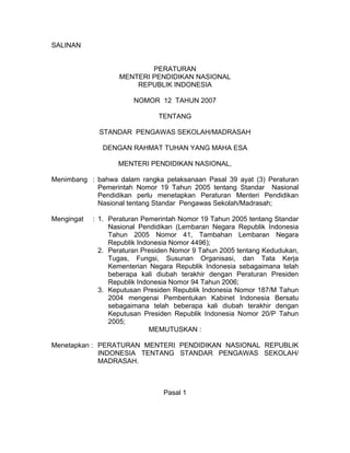 SALINAN
PERATURAN
MENTERI PENDIDIKAN NASIONAL
REPUBLIK INDONESIA
NOMOR 12 TAHUN 2007
TENTANG
STANDAR PENGAWAS SEKOLAH/MADRASAH
DENGAN RAHMAT TUHAN YANG MAHA ESA
MENTERI PENDIDIKAN NASIONAL,
Menimbang : bahwa dalam rangka pelaksanaan Pasal 39 ayat (3) Peraturan
Pemerintah Nomor 19 Tahun 2005 tentang Standar Nasional
Pendidikan perlu menetapkan Peraturan Menteri Pendidikan
Nasional tentang Standar Pengawas Sekolah/Madrasah;
Mengingat : 1. Peraturan Pemerintah Nomor 19 Tahun 2005 tentang Standar
Nasional Pendidikan (Lembaran Negara Republik Indonesia
Tahun 2005 Nomor 41, Tambahan Lembaran Negara
Republik Indonesia Nomor 4496);
2. Peraturan Presiden Nomor 9 Tahun 2005 tentang Kedudukan,
Tugas, Fungsi, Susunan Organisasi, dan Tata Kerja
Kementerian Negara Republik Indonesia sebagaimana telah
beberapa kali diubah terakhir dengan Peraturan Presiden
Republik Indonesia Nomor 94 Tahun 2006;
3. Keputusan Presiden Republik Indonesia Nomor 187/M Tahun
2004 mengenai Pembentukan Kabinet Indonesia Bersatu
sebagaimana telah beberapa kali diubah terakhir dengan
Keputusan Presiden Republik Indonesia Nomor 20/P Tahun
2005;
MEMUTUSKAN :
Menetapkan : PERATURAN MENTERI PENDIDIKAN NASIONAL REPUBLIK
INDONESIA TENTANG STANDAR PENGAWAS SEKOLAH/
MADRASAH.
Pasal 1
 