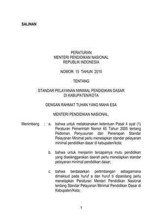 SALINAN




                          PERATURAN
                  MENTERI PENDIDIKAN NASIONAL
                      REPUBLIK INDONESIA

                      NOMOR 15 TAHUN 2010

                             TENTANG

          STANDAR PELAYANAN MINIMAL PENDIDIKAN DASAR
                      DI KABUPATEN/KOTA

             DENGAN RAHMAT TUHAN YANG MAHA ESA

                 MENTERI PENDIDIKAN NASIONAL,

Menimbang   : a. bahwa untuk melaksanakan ketentuan Pasal 4 ayat (1)
                 Peraturan Pemerintah Nomor 65 Tahun 2005 tentang
                 Pedoman Penyusunan dan Penerapan Standar
                 Pelayanan Minimal perlu menetapkan standar pelayanan
                 minimal pendidikan dasar di kabupaten/kota;

               b. bahwa untuk menjamin tercapainya mutu pendidikan
                  yang diselenggarakan daerah perlu menetapkan standar
                  pelayanan minimal pendidikan dasar;

               c. bahwa berdasarkan pertimbangan sebagaimana
                  dimaksud pada huruf a dan huruf b dipandang perlu
                  menetapkan Peraturan Menteri Pendidikan Nasional
                  tentang Standar Pelayanan Minimal Pendidikan Dasar di
                  Kabupaten/Kota;



                                  1
 