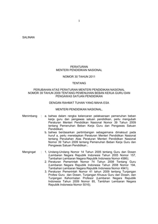 1




SALINAN




                                PERATURAN
                        MENTERI PENDIDIKAN NASIONAL

                             NOMOR 30 TAHUN 2011

                                   TENTANG

      PERUBAHAN ATAS PERATURAN MENTERI PENDIDIKAN NASIONAL
   NOMOR 39 TAHUN 2009 TENTANG PEMENUHAN BEBAN KERJA GURU DAN
                   PENGAWAS SATUAN PENDIDIKAN

                   DENGAN RAHMAT TUHAN YANG MAHA ESA

                       MENTERI PENDIDIKAN NASIONAL,

Menimbang   :   a. bahwa dalam rangka kelancaran pelaksanaan pemenuhan beban
                   kerja guru dan pengawas satuan pendidikan, perlu mengubah
                   Peraturan Menteri Pendidikan Nasional Nomor 39 Tahun 2009
                   tentang Pemenuhan Beban Kerja Guru dan Pengawas Satuan
                   Pendidikan;
                b. bahwa berdasarkan pertimbangan sebagaimana dimaksud pada
                   huruf a, perlu menetapkan Peraturan Menteri Pendidikan Nasional
                   tentang Perubahan Atas Peraturan Menteri Pendidikan Nasional
                   Nomor 39 Tahun 2009 tentang Pemenuhan Beban Kerja Guru dan
                   Pengawas Satuan Pendidikan ;

Mengingat   :   1. Undang-Undang Nomor 14 Tahun 2005 tentang Guru dan Dosen
                   (Lembaran Negara Republik Indonesia Tahun 2005 Nomor 157,
                   Tambahan Lembaran Negara Republik Indonesia Nomor 4586);
                2. Peraturan Pemerintah Nomor 74 Tahun 2008 Tentang Guru
                   (Lembaran Negara Republik Indonesia Tahun 2008 Nomor 194,
                   Tambahan Lembaran Negara Republik Indonesia Nomor 4941);
                3. Peraturan Pemerintah Nomor 41 tahun 2009 tentang Tunjangan
                   Profesi Guru dan Dosen, Tunjangan Khusus Guru dan Dosen, dan
                   Tunjangan Kehormatan Profesor (Lembaran Negara Republik
                   Indonesia Tahun 2009 Nomor 85, Tambhan Lembaran Negara
                   Republik Indonesia Nomor 5016);
 